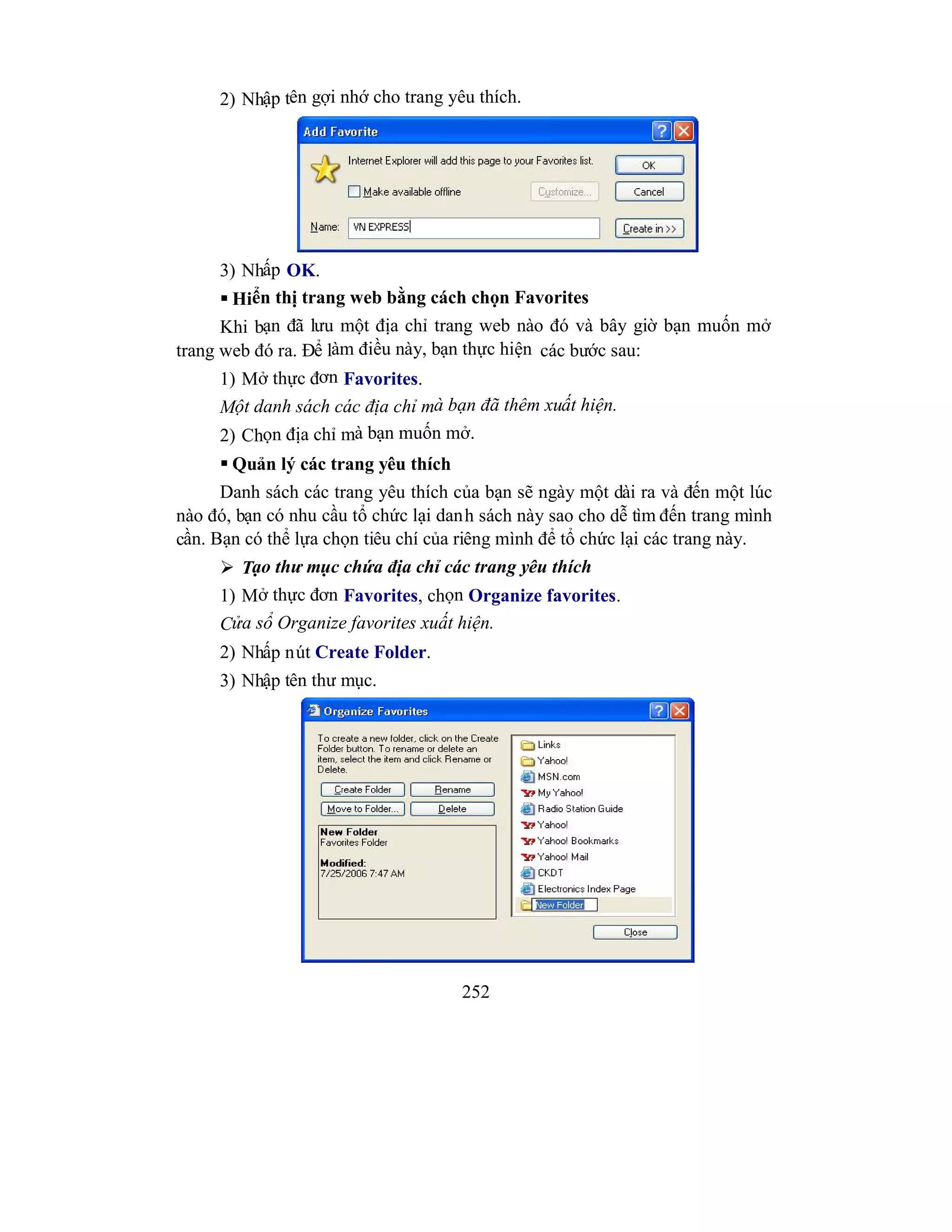 252
2) Nhập tên gợi nhớ cho trang yêu thích.
3) Nhấp OK.
 Hiển thị trang web bằng cách chọn Favorites
Khi bạn đã lưu một địa chỉ trang web nào đó và bây giờ bạn muốn mở
trang web đó ra. Để làm điều này, bạn thực hiện các bước sau:
1) Mở thực đơn Favorites.
Một danh sách các địa chỉ mà bạn đã thêm xuất hiện.
2) Chọn địa chỉ mà bạn muốn mở.
 Quản lý các trang yêu thích
Danh sách các trang yêu thích của bạn sẽ ngày một dài ra và đến một lúc
nào đó, bạn có nhu cầu tổ chức lại danh sách này sao cho dễ tìm đến trang mình
cần. Bạn có thể lựa chọn tiêu chí của riêng mình để tổ chức lại các trang này.
 Tạo thư mục chứa địa chỉ các trang yêu thích
1) Mở thực đơn Favorites, chọn Organize favorites.
Cửa sổ Organize favorites xuất hiện.
2) Nhấp nút Create Folder.
3) Nhập tên thư mục.
 