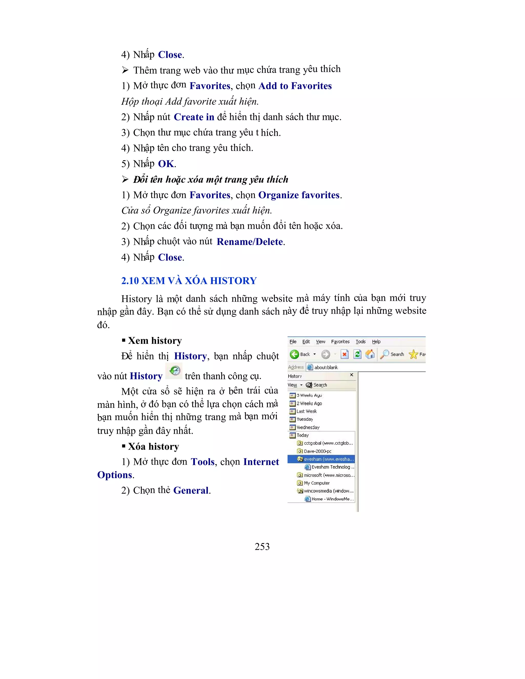 253
4) Nhấp Close.
 Thêm trang web vào thư mục chứa trang yêu thích
1) Mở thực đơn Favorites, chọn Add to Favorites
Hộp thoại Add favorite xuất hiện.
2) Nhấp nút Create in để hiển thị danh sách thư mục.
3) Chọn thư mục chứa trang yêu t hích.
4) Nhập tên cho trang yêu thích.
5) Nhấp OK.
 Đổi tên hoặc xóa một trang yêu thích
1) Mở thực đơn Favorites, chọn Organize favorites.
Cửa sổ Organize favorites xuất hiện.
2) Chọn các đối tượng mà bạn muốn đổi tên hoặc xóa.
3) Nhấp chuột vào nút Rename/Delete.
4) Nhấp Close.
2.10 XEM VÀ XÓA HISTORY
History là một danh sách những website mà máy tính của bạn mới truy
nhập gần đây. Bạn có thể sử dụng danh sách này để truy nhập lại những website
đó.
 Xem history
Để hiển thị History, bạn nhấp chuột
vào nút History trên thanh công cụ.
Một cửa sổ sẽ hiện ra ở bên trái của
màn hình, ở đó bạn có thể lựa chọn cách mà
bạn muốn hiển thị những trang mà bạn mới
truy nhập gần đây nhất.
 Xóa history
1) Mở thực đơn Tools, chọn Internet
Options.
2) Chọn thẻ General.
 