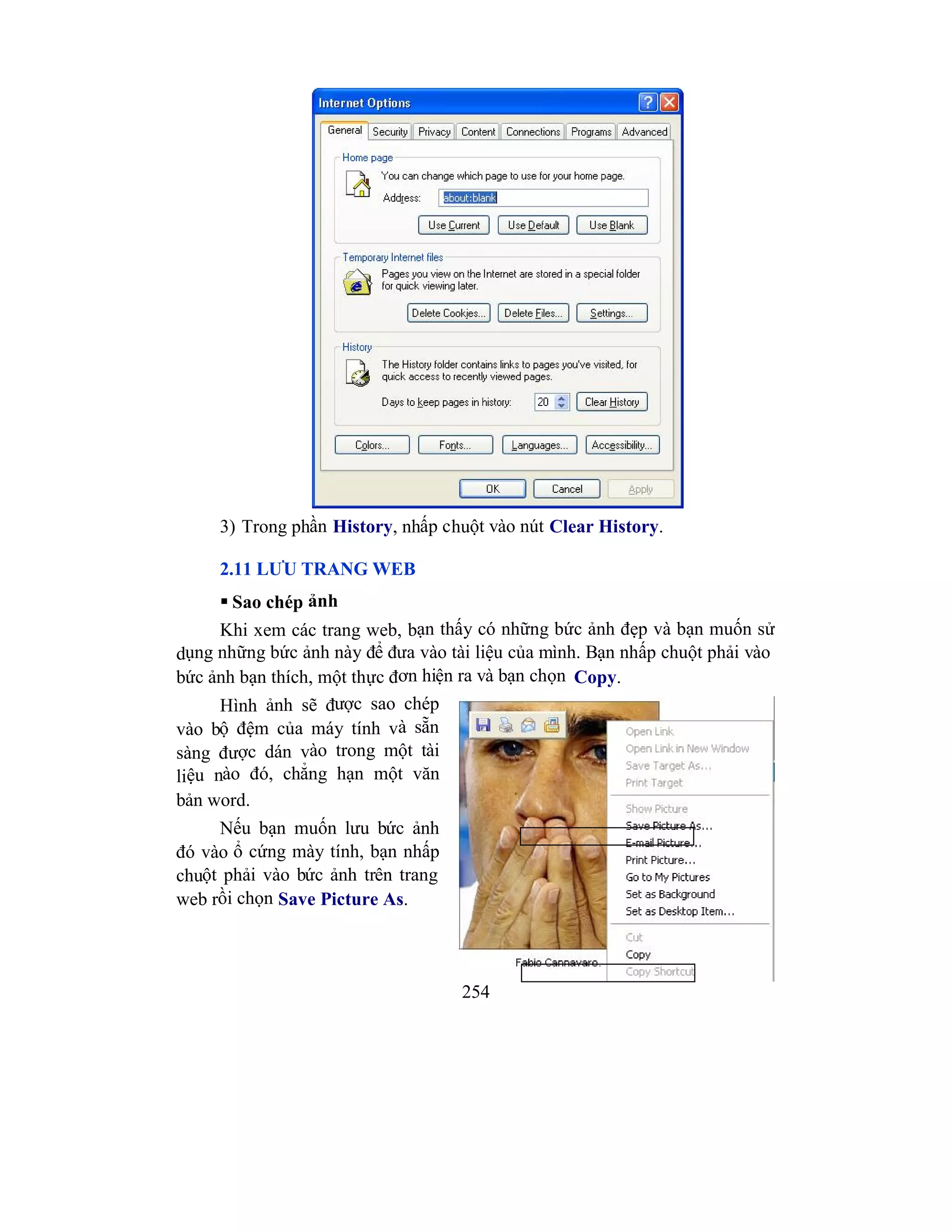 254
3) Trong phần History, nhấp chuột vào nút Clear History.
2.11 LƯU TRANG WEB
 Sao chép ảnh
Khi xem các trang web, bạn thấy có những bức ảnh đẹp và bạn muốn sử
dụng những bức ảnh này để đưa vào tài liệu của mình. Bạn nhấp chuột phải vào
bức ảnh bạn thích, một thực đơn hiện ra và bạn chọn Copy.
Hình ảnh sẽ được sao chép
vào bộ đệm của máy tính và sẵn
sàng được dán vào trong một tài
liệu nào đó, chẳng hạn một văn
bản word.
Nếu bạn muốn lưu bức ảnh
đó vào ổ cứng mày tính, bạn nhấp
chuột phải vào bức ảnh trên trang
web rồi chọn Save Picture As.
 