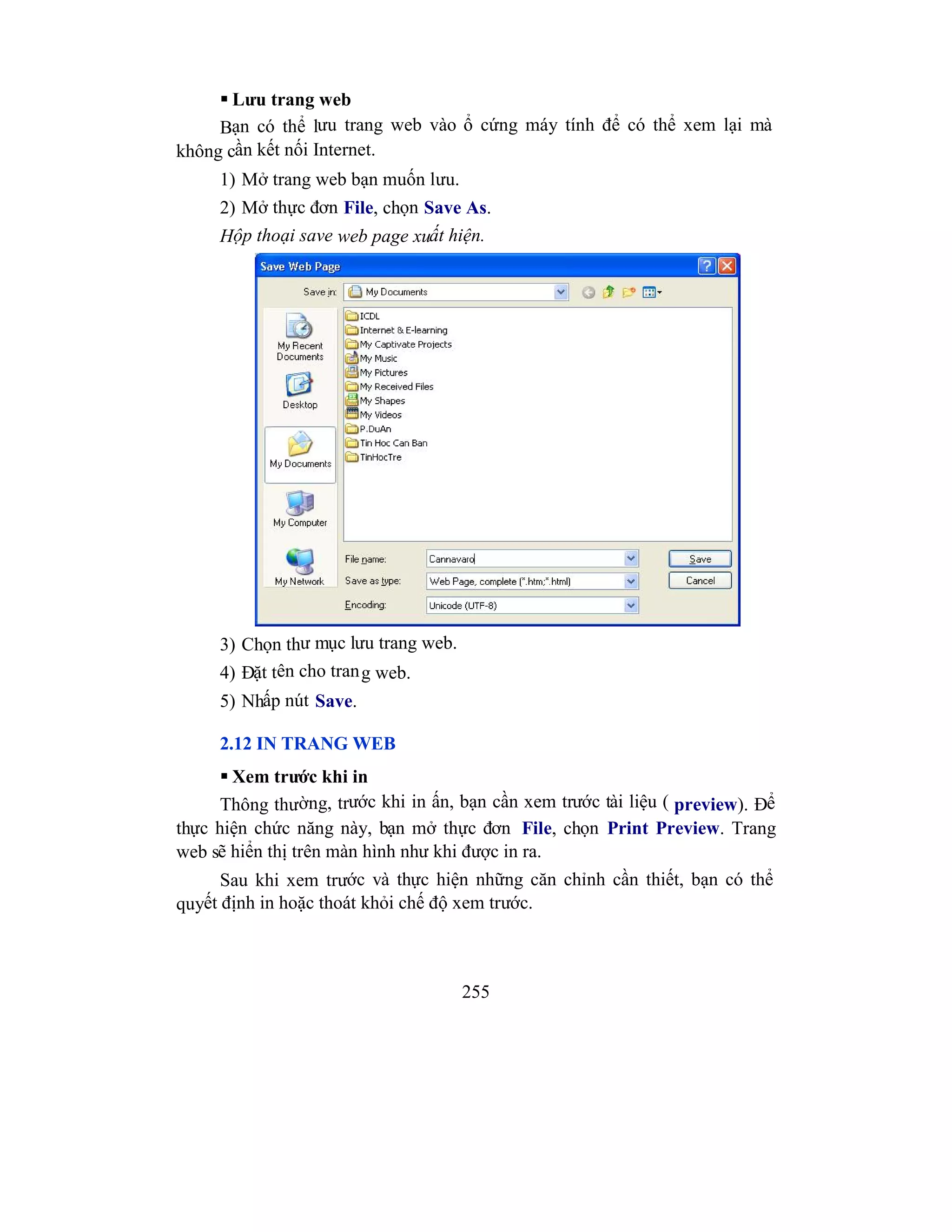 255
 Lưu trang web
Bạn có thể lưu trang web vào ổ cứng máy tính để có thể xem lại mà
không cần kết nối Internet.
1) Mở trang web bạn muốn lưu.
2) Mở thực đơn File, chọn Save As.
Hộp thoại save web page xuất hiện.
3) Chọn thư mục lưu trang web.
4) Đặt tên cho trang web.
5) Nhấp nút Save.
2.12 IN TRANG WEB
 Xem trước khi in
Thông thường, trước khi in ấn, bạn cần xem trước tài liệu ( preview). Để
thực hiện chức năng này, bạn mở thực đơn File, chọn Print Preview. Trang
web sẽ hiển thị trên màn hình như khi được in ra.
Sau khi xem trước và thực hiện những căn chỉnh cần thiết, bạn có thể
quyết định in hoặc thoát khỏi chế độ xem trước.
 