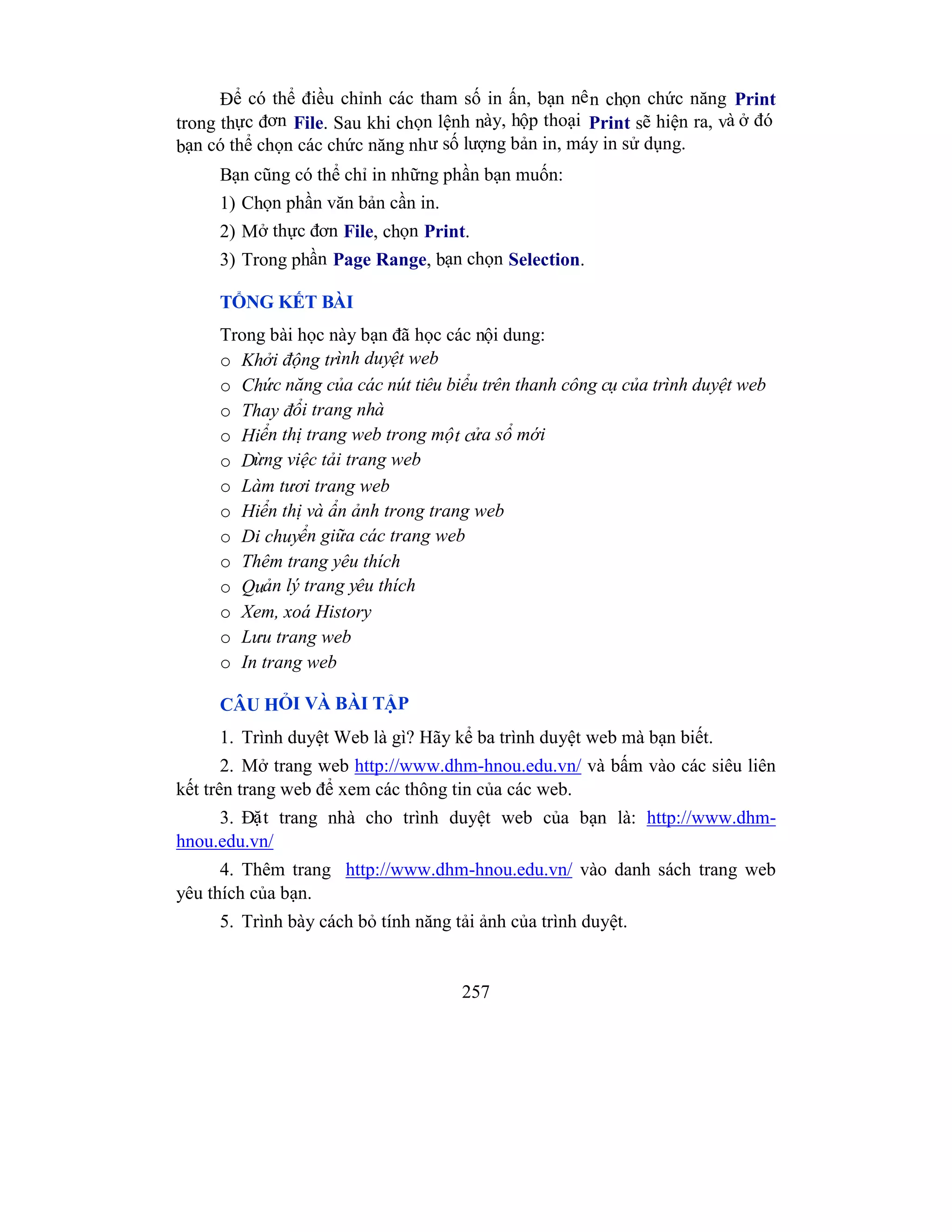 257
Để có thể điều chỉnh các tham số in ấn, bạn nên chọn chức năng Print
trong thực đơn File. Sau khi chọn lệnh này, hộp thoại Print sẽ hiện ra, và ở đó
bạn có thể chọn các chức năng như số lượng bản in, máy in sử dụng.
Bạn cũng có thể chỉ in những phần bạn muốn:
1) Chọn phần văn bản cần in.
2) Mở thực đơn File, chọn Print.
3) Trong phần Page Range, bạn chọn Selection.
TỔNG KẾT BÀI
Trong bài học này bạn đã học các nội dung:
o Khởi động trình duyệt web
o Chức năng của các nút tiêu biểu trên thanh công cụ của trình duyệt web
o Thay đổi trang nhà
o Hiển thị trang web trong một cửa sổ mới
o Dừng việc tải trang web
o Làm tươi trang web
o Hiển thị và ẩn ảnh trong trang web
o Di chuyển giữa các trang web
o Thêm trang yêu thích
o Quản lý trang yêu thích
o Xem, xoá History
o Lưu trang web
o In trang web
CÂU HỎI VÀ BÀI TẬP
1. Trình duyệt Web là gì? Hãy kể ba trình duyệt web mà bạn biết.
2. Mở trang web http://www.dhm-hnou.edu.vn/ và bấm vào các siêu liên
kết trên trang web để xem các thông tin của các web.
3. Đặt trang nhà cho trình duyệt web của bạn là: http://www.dhm-
hnou.edu.vn/
4. Thêm trang http://www.dhm-hnou.edu.vn/ vào danh sách trang web
yêu thích của bạn.
5. Trình bày cách bỏ tính năng tải ảnh của trình duyệt.
 