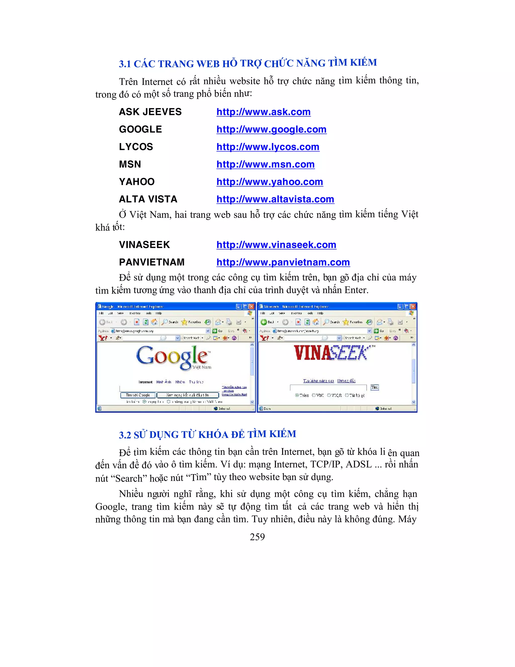 259
3.1 CÁC TRANG WEB HỖ TRỢ CHỨC NĂNG TÌM KIẾM
Trên Internet có rất nhiều website hỗ trợ chức năng tìm kiếm thông tin,
trong đó có một số trang phổ biến như:
ASK JEEVES http://www.ask.com
GOOGLE http://www.google.com
LYCOS http://www.lycos.com
MSN http://www.msn.com
YAHOO http://www.yahoo.com
ALTA VISTA http://www.altavista.com
Ở Việt Nam, hai trang web sau hỗ trợ các chức năng tìm kiếm tiếng Việt
khá tốt:
VINASEEK http://www.vinaseek.com
PANVIETNAM http://www.panvietnam.com
Để sử dụng một trong các công cụ tìm kiếm trên, bạn gõ địa chỉ của máy
tìm kiếm tương ứng vào thanh địa chỉ của trình duyệt và nhấn Enter.
3.2 SỬ DỤNG TỪ KHÓA ĐỂ TÌM KIẾM
Để tìm kiếm các thông tin bạn cần trên Internet, bạn gõ từ khóa li ên quan
đến vấn đề đó vào ô tìm kiếm. Ví dụ: mạng Internet, TCP/IP, ADSL ... rồi nhấn
nút “Search” hoặc nút “Tìm” tùy theo website bạn sử dụng.
Nhiều người nghĩ rằng, khi sử dụng một công cụ tìm kiếm, chẳng hạn
Google, trang tìm kiếm này sẽ tự động tìm tất cả các trang web và hiển thị
những thông tin mà bạn đang cần tìm. Tuy nhiên, điều này là không đúng. Máy
 