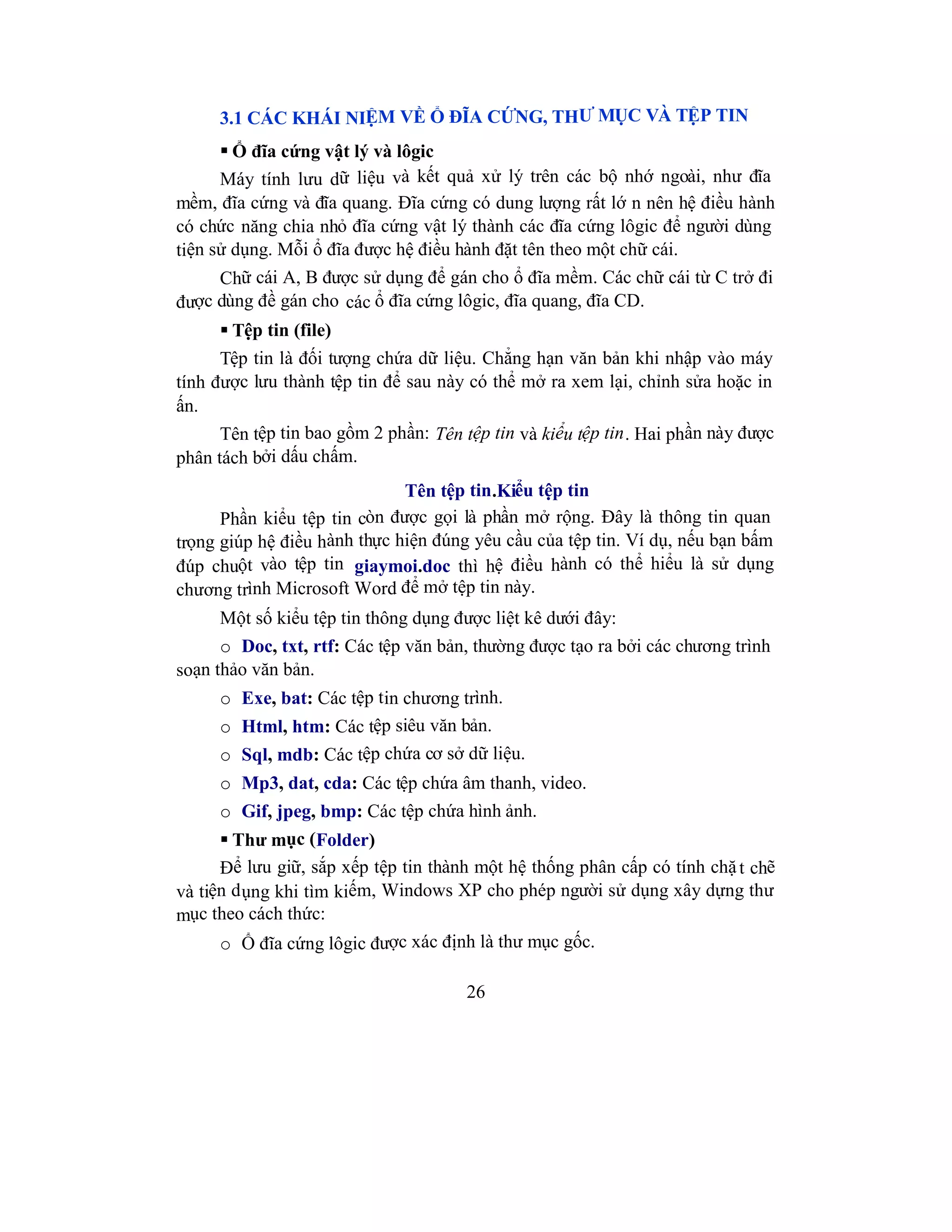 26
3.1 CÁC KHÁI NIỆM VỀ Ổ ĐĨA CỨNG, THƯ MỤC VÀ TỆP TIN
 Ổ đĩa cứng vật lý và lôgic
Máy tính lưu dữ liệu và kết quả xử lý trên các bộ nhớ ngoài, như đĩa
mềm, đĩa cứng và đĩa quang. Đĩa cứng có dung lượng rất lớ n nên hệ điều hành
có chức năng chia nhỏ đĩa cứng vật lý thành các đĩa cứng lôgic để người dùng
tiện sử dụng. Mỗi ổ đĩa được hệ điều hành đặt tên theo một chữ cái.
Chữ cái A, B được sử dụng để gán cho ổ đĩa mềm. Các chữ cái từ C trở đi
được dùng đề gán cho các ổ đĩa cứng lôgic, đĩa quang, đĩa CD.
 Tệp tin (file)
Tệp tin là đối tượng chứa dữ liệu. Chẳng hạn văn bản khi nhập vào máy
tính được lưu thành tệp tin để sau này có thể mở ra xem lại, chỉnh sửa hoặc in
ấn.
Tên tệp tin bao gồm 2 phần: Tên tệp tin và kiểu tệp tin. Hai phần này được
phân tách bởi dấu chấm.
Tên tệp tin.Kiểu tệp tin
Phần kiểu tệp tin còn được gọi là phần mở rộng. Đây là thông tin quan
trọng giúp hệ điều hành thực hiện đúng yêu cầu của tệp tin. Ví dụ, nếu bạn bấm
đúp chuột vào tệp tin giaymoi.doc thì hệ điều hành có thể hiểu là sử dụng
chương trình Microsoft Word để mở tệp tin này.
Một số kiểu tệp tin thông dụng được liệt kê dưới đây:
o Doc, txt, rtf: Các tệp văn bản, thường được tạo ra bởi các chương trình
soạn thảo văn bản.
o Exe, bat: Các tệp tin chương trình.
o Html, htm: Các tệp siêu văn bản.
o Sql, mdb: Các tệp chứa cơ sở dữ liệu.
o Mp3, dat, cda: Các tệp chứa âm thanh, video.
o Gif, jpeg, bmp: Các tệp chứa hình ảnh.
 Thư mục (Folder)
Để lưu giữ, sắp xếp tệp tin thành một hệ thống phân cấp có tính chặt chẽ
và tiện dụng khi tìm kiếm, Windows XP cho phép người sử dụng xây dựng thư
mục theo cách thức:
o Ổ đĩa cứng lôgic được xác định là thư mục gốc.
 