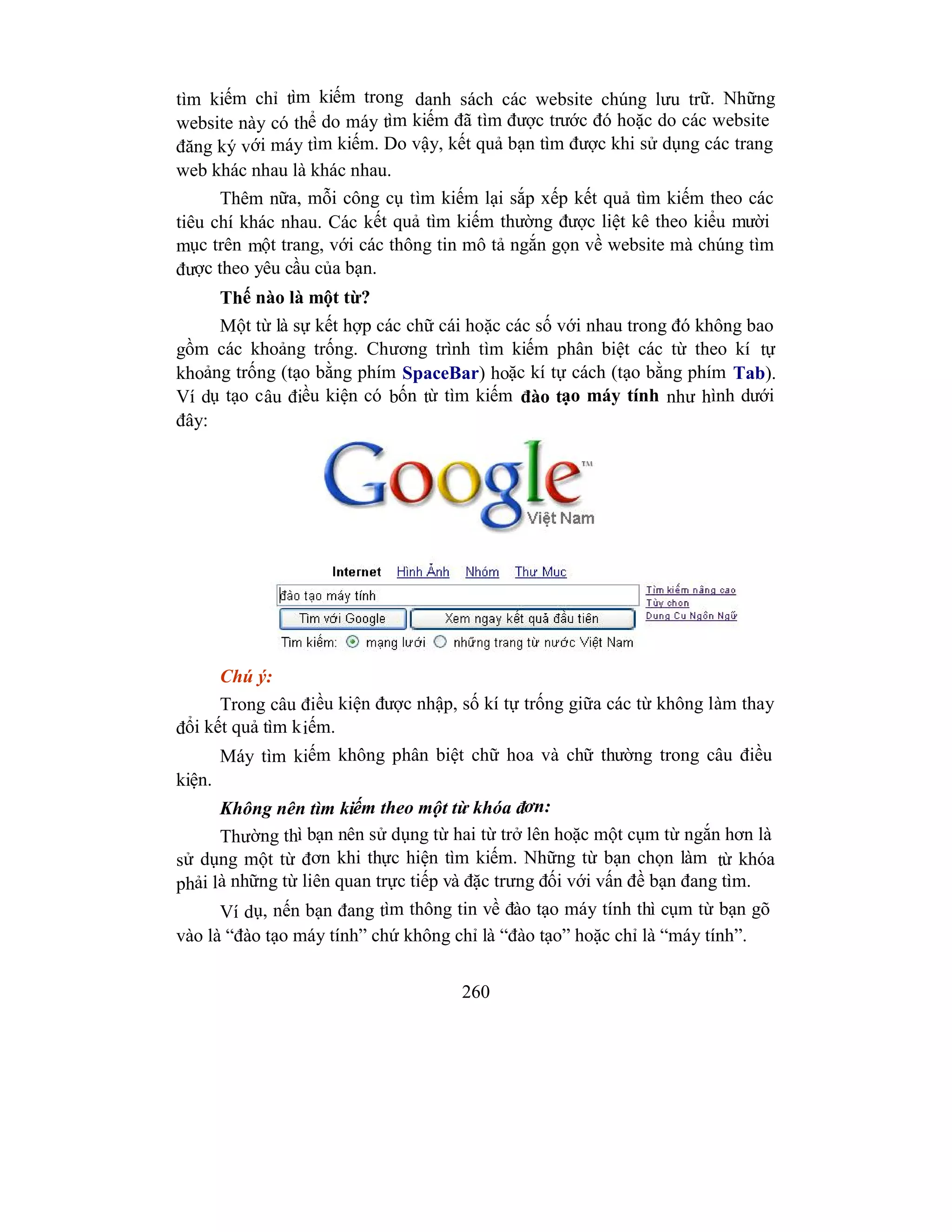 260
tìm kiếm chỉ tìm kiếm trong danh sách các website chúng lưu trữ. Những
website này có thể do máy tìm kiếm đã tìm được trước đó hoặc do các website
đăng ký với máy tìm kiếm. Do vậy, kết quả bạn tìm được khi sử dụng các trang
web khác nhau là khác nhau.
Thêm nữa, mỗi công cụ tìm kiếm lại sắp xếp kết quả tìm kiếm theo các
tiêu chí khác nhau. Các kết quả tìm kiếm thường được liệt kê theo kiểu mười
mục trên một trang, với các thông tin mô tả ngắn gọn về website mà chúng tìm
được theo yêu cầu của bạn.
Thế nào là một từ?
Một từ là sự kết hợp các chữ cái hoặc các số với nhau trong đó không bao
gồm các khoảng trống. Chương trình tìm kiếm phân biệt các từ theo kí tự
khoảng trống (tạo bằng phím SpaceBar) hoặc kí tự cách (tạo bằng phím Tab).
Ví dụ tạo câu điều kiện có bốn từ tìm kiếm đào tạo máy tính như hình dưới
đây:
Chú ý:
Trong câu điều kiện được nhập, số kí tự trống giữa các từ không làm thay
đổi kết quả tìm kiếm.
Máy tìm kiếm không phân biệt chữ hoa và chữ thường trong câu điều
kiện.
Không nên tìm kiếm theo một từ khóa đơn:
Thường thì bạn nên sử dụng từ hai từ trở lên hoặc một cụm từ ngắn hơn là
sử dụng một từ đơn khi thực hiện tìm kiếm. Những từ bạn chọn làm từ khóa
phải là những từ liên quan trực tiếp và đặc trưng đối với vấn đề bạn đang tìm.
Ví dụ, nến bạn đang tìm thông tin về đào tạo máy tính thì cụm từ bạn gõ
vào là “đào tạo máy tính” chứ không chỉ là “đào tạo” hoặc chỉ là “máy tính”.
 