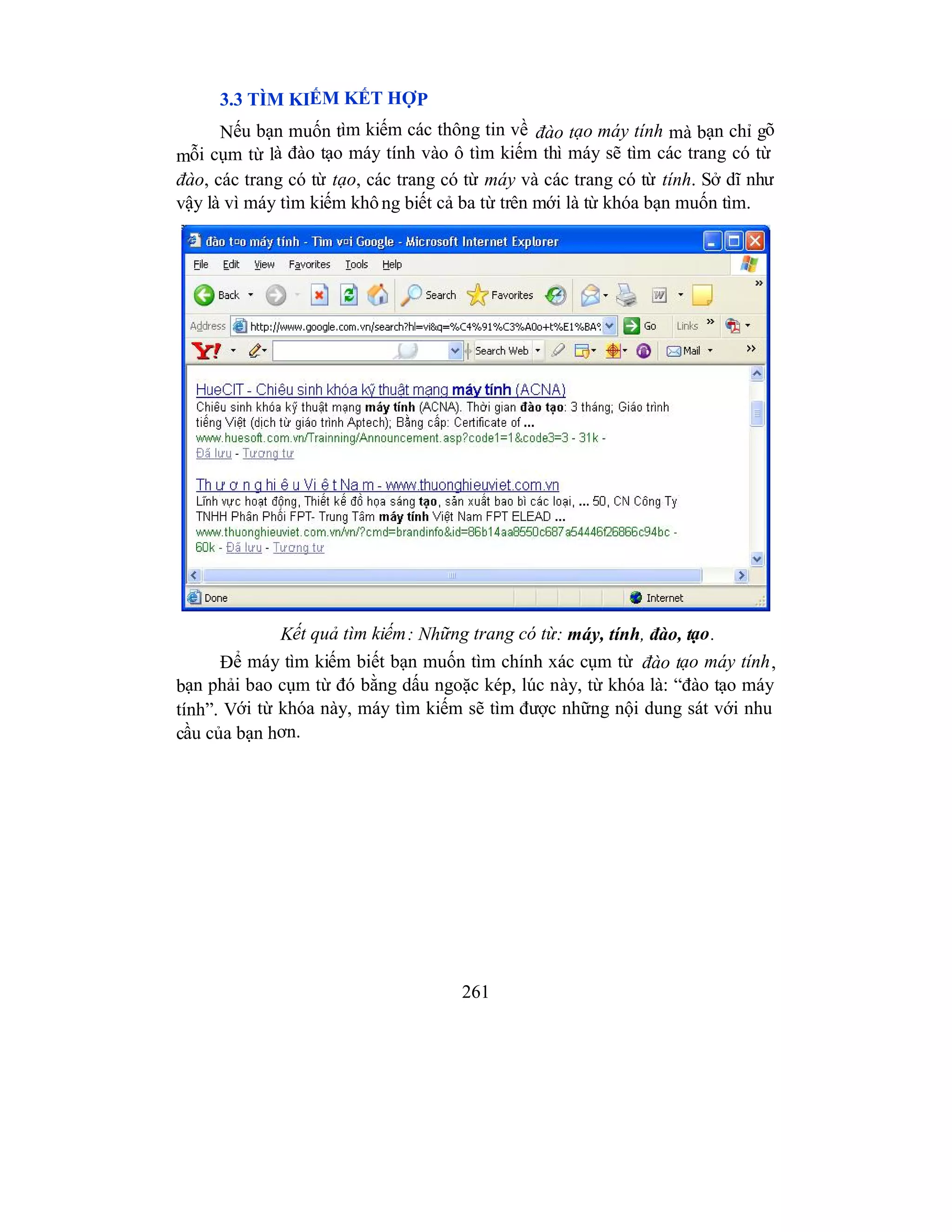 261
3.3 TÌM KIẾM KẾT HỢP
Nếu bạn muốn tìm kiếm các thông tin về đào tạo máy tính mà bạn chỉ gõ
mỗi cụm từ là đào tạo máy tính vào ô tìm kiếm thì máy sẽ tìm các trang có từ
đào, các trang có từ tạo, các trang có từ máy và các trang có từ tính. Sở dĩ như
vậy là vì máy tìm kiếm không biết cả ba từ trên mới là từ khóa bạn muốn tìm.
Kết quả tìm kiếm: Những trang có từ: máy, tính, đào, tạo.
Để máy tìm kiếm biết bạn muốn tìm chính xác cụm từ đào tạo máy tính,
bạn phải bao cụm từ đó bằng dấu ngoặc kép, lúc này, từ khóa là: “đào tạo máy
tính”. Với từ khóa này, máy tìm kiếm sẽ tìm được những nội dung sát với nhu
cầu của bạn hơn.
 