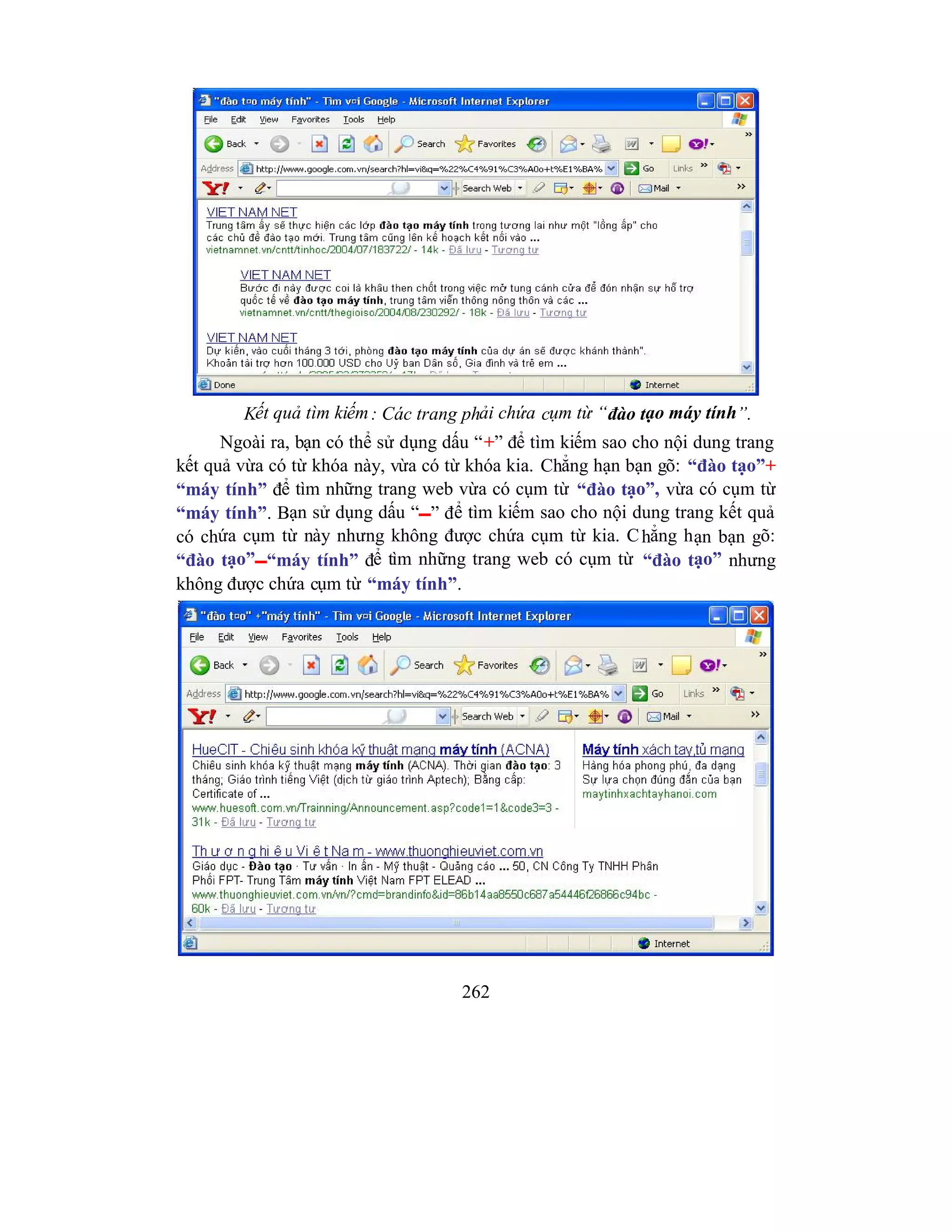 262
Kết quả tìm kiếm: Các trang phải chứa cụm từ “đào tạo máy tính”.
Ngoài ra, bạn có thể sử dụng dấu “+” để tìm kiếm sao cho nội dung trang
kết quả vừa có từ khóa này, vừa có từ khóa kia. Chẳng hạn bạn gõ: “đào tạo”+
“máy tính” để tìm những trang web vừa có cụm từ “đào tạo”, vừa có cụm từ
“máy tính”. Bạn sử dụng dấu “” để tìm kiếm sao cho nội dung trang kết quả
có chứa cụm từ này nhưng không được chứa cụm từ kia. Chẳng hạn bạn gõ:
“đào tạo”“máy tính” để tìm những trang web có cụm từ “đào tạo” nhưng
không được chứa cụm từ “máy tính”.
 