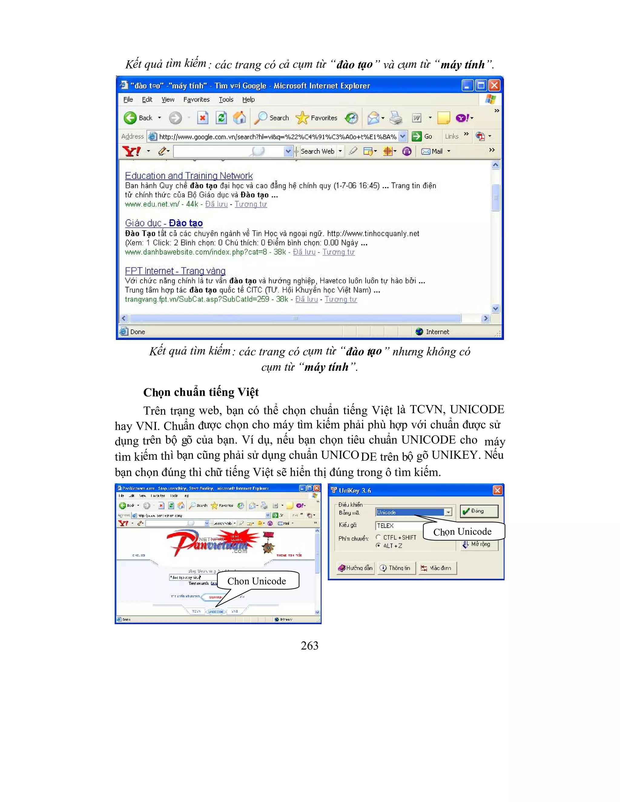 263
Kết quả tìm kiếm: các trang có cả cụm từ “đào tạo” và cụm từ “máy tính”.
Kết quả tìm kiếm: các trang có cụm từ “đào tạo” nhưng không có
cụm từ “máy tính”.
Chọn chuẩn tiếng Việt
Trên trạng web, bạn có thể chọn chuẩn tiếng Việt là TCVN, UNICODE
hay VNI. Chuẩn được chọn cho máy tìm kiếm phải phù hợp với chuẩn được sử
dụng trên bộ gõ của bạn. Ví dụ, nếu bạn chọn tiêu chuẩn UNICODE cho máy
tìm kiếm thì bạn cũng phải sử dụng chuẩn UNICODE trên bộ gõ UNIKEY. Nếu
bạn chọn đúng thì chữ tiếng Việt sẽ hiển thị đúng trong ô tìm kiếm.
Chọn Unicode
Chọn Unicode
 