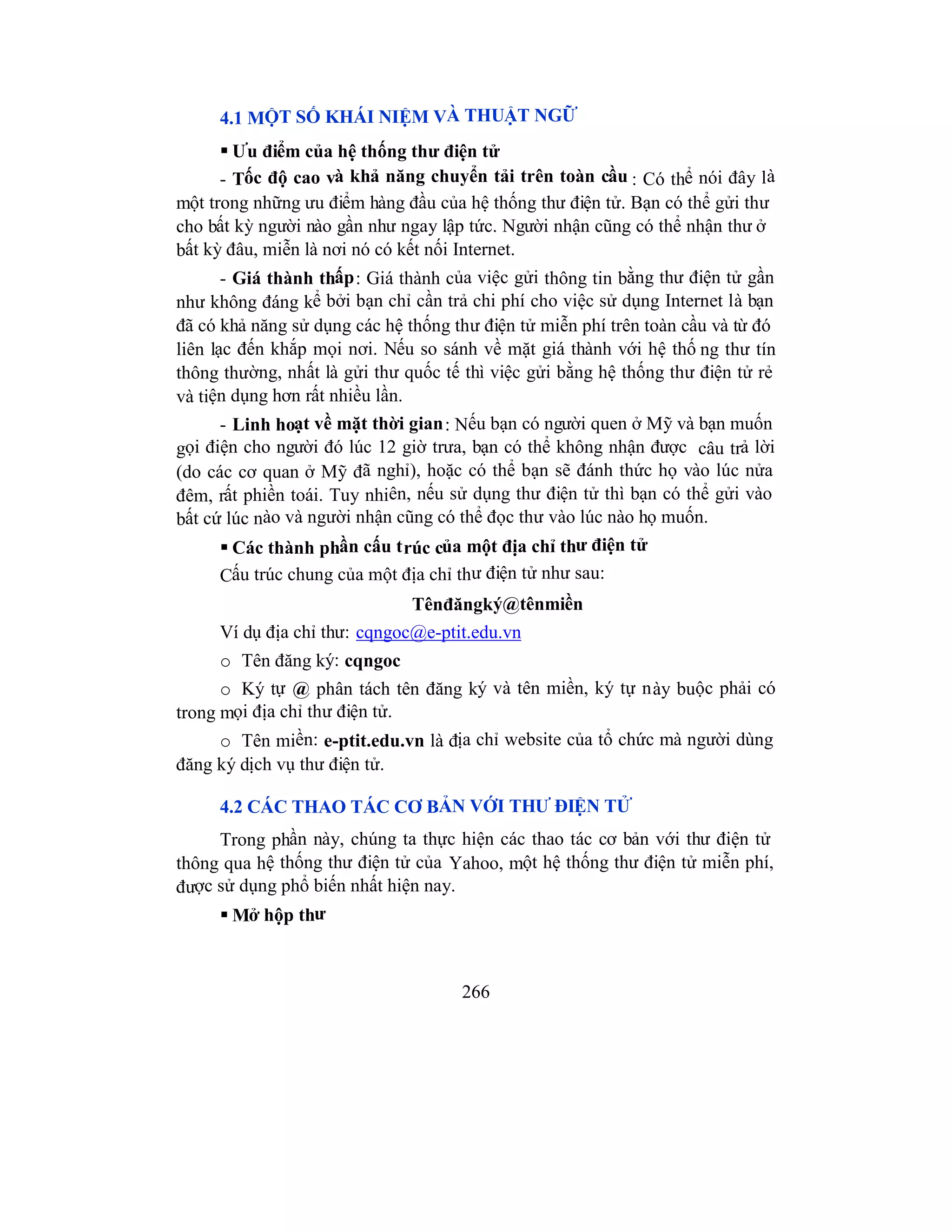 266
4.1 MỘT SỐ KHÁI NIỆM VÀ THUẬT NGỮ
 Ưu điểm của hệ thống thư điện tử
- Tốc độ cao và khả năng chuyển tải trên toàn cầu : Có thể nói đây là
một trong những ưu điểm hàng đầu của hệ thống thư điện tử. Bạn có thể gửi thư
cho bất kỳ người nào gần như ngay lập tức. Người nhận cũng có thể nhận thư ở
bất kỳ đâu, miễn là nơi nó có kết nối Internet.
- Giá thành thấp: Giá thành của việc gửi thông tin bằng thư điện tử gần
như không đáng kể bởi bạn chỉ cần trả chi phí cho việc sử dụng Internet là bạn
đã có khả năng sử dụng các hệ thống thư điện tử miễn phí trên toàn cầu và từ đó
liên lạc đến khắp mọi nơi. Nếu so sánh về mặt giá thành với hệ thố ng thư tín
thông thường, nhất là gửi thư quốc tế thì việc gửi bằng hệ thống thư điện tử rẻ
và tiện dụng hơn rất nhiều lần.
- Linh hoạt về mặt thời gian: Nếu bạn có người quen ở Mỹ và bạn muốn
gọi điện cho người đó lúc 12 giờ trưa, bạn có thể không nhận được câu trả lời
(do các cơ quan ở Mỹ đã nghỉ), hoặc có thể bạn sẽ đánh thức họ vào lúc nửa
đêm, rất phiền toái. Tuy nhiên, nếu sử dụng thư điện tử thì bạn có thể gửi vào
bất cứ lúc nào và người nhận cũng có thể đọc thư vào lúc nào họ muốn.
 Các thành phần cấu trúc của một địa chỉ thư điện tử
Cấu trúc chung của một địa chỉ thư điện tử như sau:
Tênđăngký@tênmiền
Ví dụ địa chỉ thư: cqngoc@e-ptit.edu.vn
o Tên đăng ký: cqngoc
o Ký tự @ phân tách tên đăng ký và tên miền, ký tự này buộc phải có
trong mọi địa chỉ thư điện tử.
o Tên miền: e-ptit.edu.vn là địa chỉ website của tổ chức mà người dùng
đăng ký dịch vụ thư điện tử.
4.2 CÁC THAO TÁC CƠ BẢN VỚI THƯ ĐIỆN TỬ
Trong phần này, chúng ta thực hiện các thao tác cơ bản với thư điện tử
thông qua hệ thống thư điện tử của Yahoo, một hệ thống thư điện tử miễn phí,
được sử dụng phổ biến nhất hiện nay.
 Mở hộp thư
 