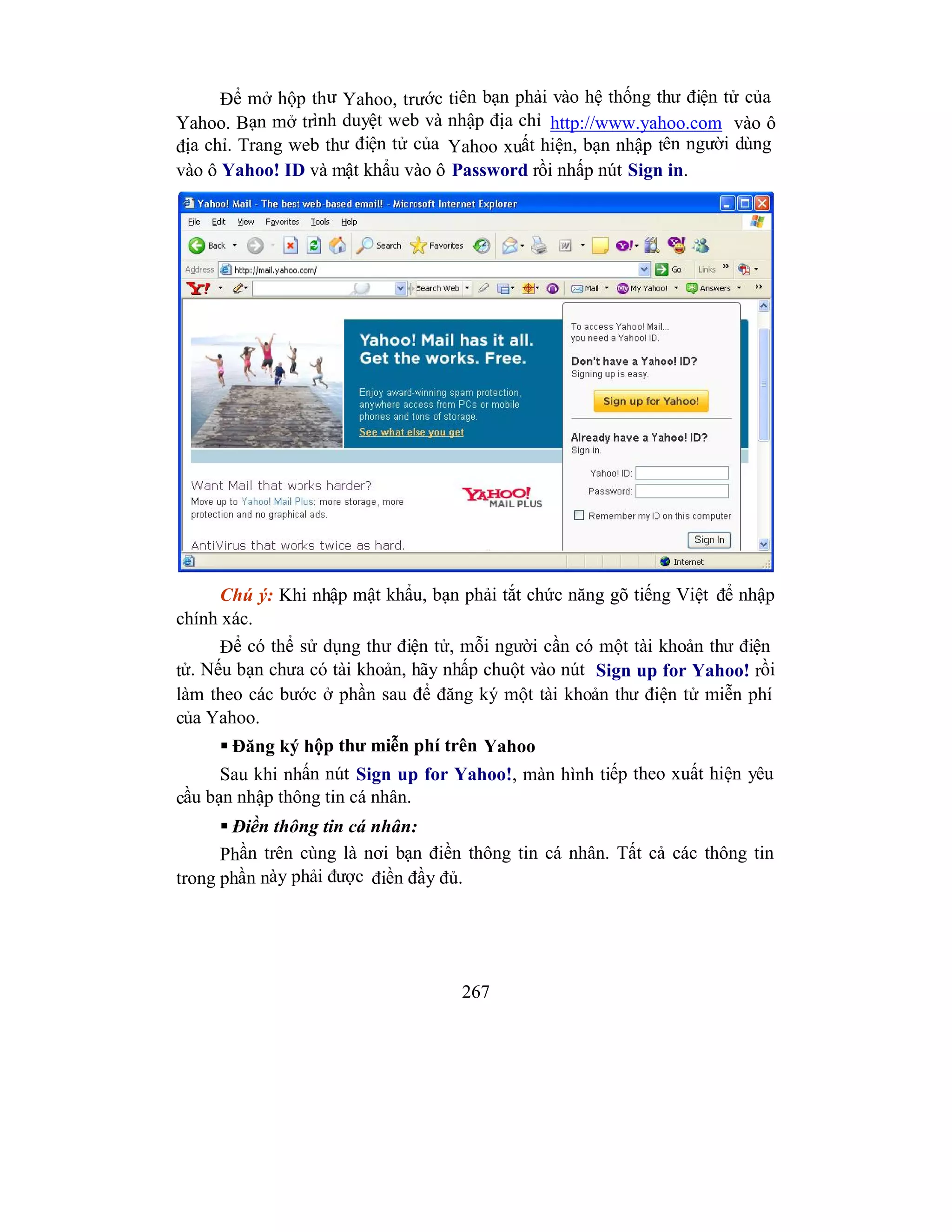 267
Để mở hộp thư Yahoo, trước tiên bạn phải vào hệ thống thư điện tử của
Yahoo. Bạn mở trình duyệt web và nhập địa chỉ http://www.yahoo.com vào ô
địa chỉ. Trang web thư điện tử của Yahoo xuất hiện, bạn nhập tên người dùng
vào ô Yahoo! ID và mật khẩu vào ô Password rồi nhấp nút Sign in.
Chú ý: Khi nhập mật khẩu, bạn phải tắt chức năng gõ tiếng Việt để nhập
chính xác.
Để có thể sử dụng thư điện tử, mỗi người cần có một tài khoản thư điện
tử. Nếu bạn chưa có tài khoản, hãy nhấp chuột vào nút Sign up for Yahoo! rồi
làm theo các bước ở phần sau để đăng ký một tài khoản thư điện tử miễn phí
của Yahoo.
 Đăng ký hộp thư miễn phí trên Yahoo
Sau khi nhấn nút Sign up for Yahoo!, màn hình tiếp theo xuất hiện yêu
cầu bạn nhập thông tin cá nhân.
 Điền thông tin cá nhân:
Phần trên cùng là nơi bạn điền thông tin cá nhân. Tất cả các thông tin
trong phần này phải được điền đầy đủ.
 