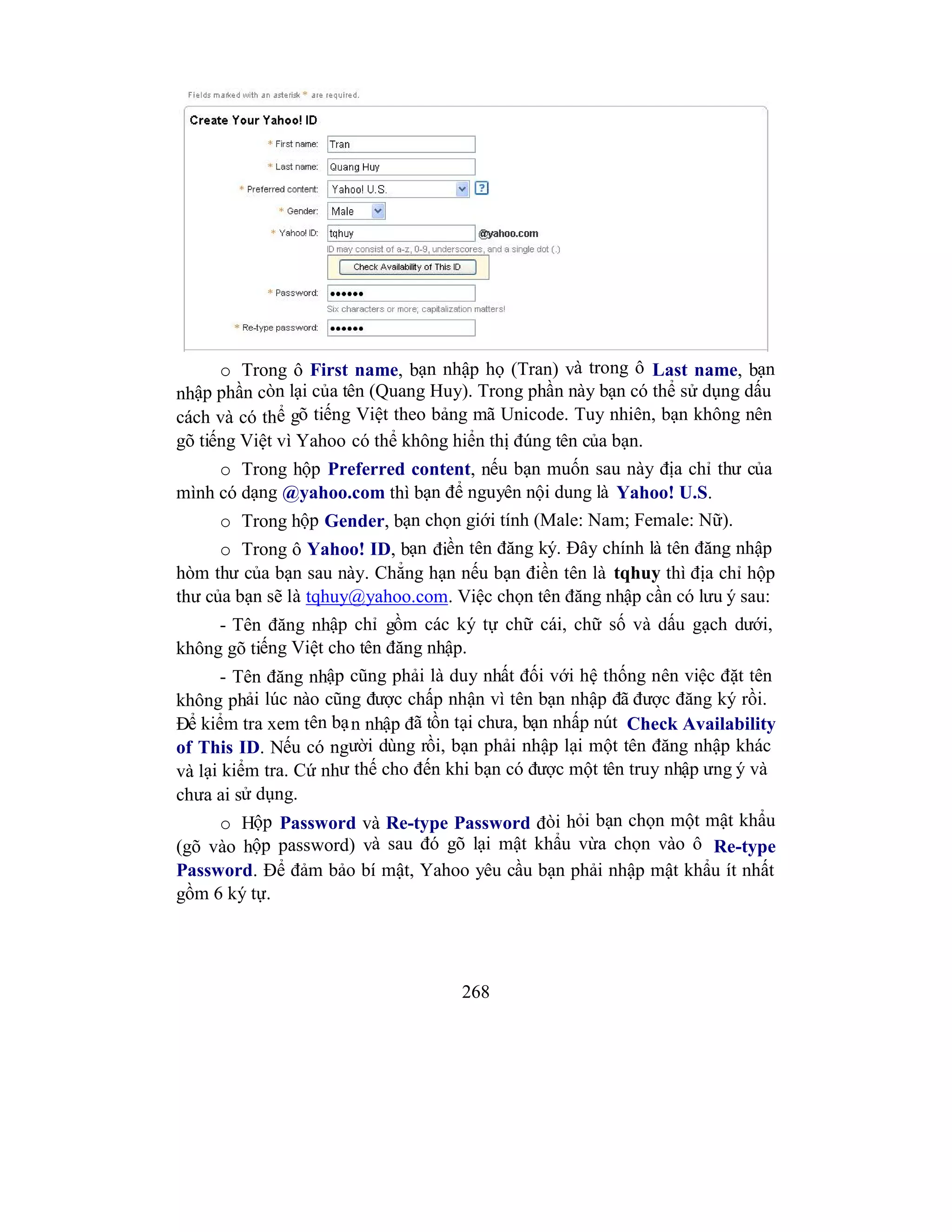 268
o Trong ô First name, bạn nhập họ (Tran) và trong ô Last name, bạn
nhập phần còn lại của tên (Quang Huy). Trong phần này bạn có thể sử dụng dấu
cách và có thể gõ tiếng Việt theo bảng mã Unicode. Tuy nhiên, bạn không nên
gõ tiếng Việt vì Yahoo có thể không hiển thị đúng tên của bạn.
o Trong hộp Preferred content, nếu bạn muốn sau này địa chỉ thư của
mình có dạng @yahoo.com thì bạn để nguyên nội dung là Yahoo! U.S.
o Trong hộp Gender, bạn chọn giới tính (Male: Nam; Female: Nữ).
o Trong ô Yahoo! ID, bạn điền tên đăng ký. Đây chính là tên đăng nhập
hòm thư của bạn sau này. Chẳng hạn nếu bạn điền tên là tqhuy thì địa chỉ hộp
thư của bạn sẽ là tqhuy@yahoo.com. Việc chọn tên đăng nhập cần có lưu ý sau:
- Tên đăng nhập chỉ gồm các ký tự chữ cái, chữ số và dấu gạch dưới,
không gõ tiếng Việt cho tên đăng nhập.
- Tên đăng nhập cũng phải là duy nhất đối với hệ thống nên việc đặt tên
không phải lúc nào cũng được chấp nhận vì tên bạn nhập đã được đăng ký rồi.
Để kiểm tra xem tên bạn nhập đã tồn tại chưa, bạn nhấp nút Check Availability
of This ID. Nếu có người dùng rồi, bạn phải nhập lại một tên đăng nhập khác
và lại kiểm tra. Cứ như thế cho đến khi bạn có được một tên truy nhập ưng ý và
chưa ai sử dụng.
o Hộp Password và Re-type Password đòi hỏi bạn chọn một mật khẩu
(gõ vào hộp password) và sau đó gõ lại mật khẩu vừa chọn vào ô Re-type
Password. Để đảm bảo bí mật, Yahoo yêu cầu bạn phải nhập mật khẩu ít nhất
gồm 6 ký tự.
 