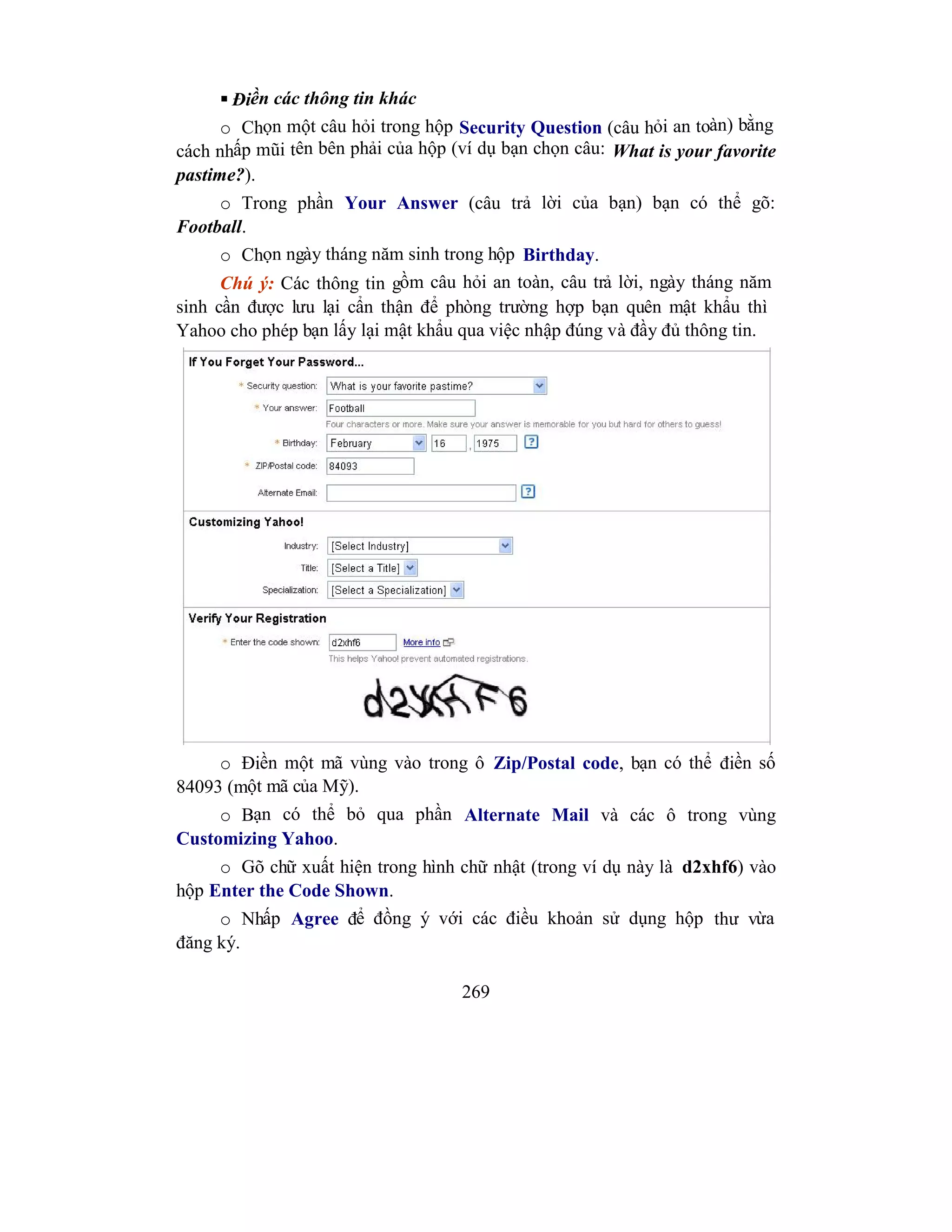 269
 Điền các thông tin khác
o Chọn một câu hỏi trong hộp Security Question (câu hỏi an toàn) bằng
cách nhấp mũi tên bên phải của hộp (ví dụ bạn chọn câu: What is your favorite
pastime?).
o Trong phần Your Answer (câu trả lời của bạn) bạn có thể gõ:
Football.
o Chọn ngày tháng năm sinh trong hộp Birthday.
Chú ý: Các thông tin gồm câu hỏi an toàn, câu trả lời, ngày tháng năm
sinh cần được lưu lại cẩn thận để phòng trường hợp bạn quên mật khẩu thì
Yahoo cho phép bạn lấy lại mật khẩu qua việc nhập đúng và đầy đủ thông tin.
o Điền một mã vùng vào trong ô Zip/Postal code, bạn có thể điền số
84093 (một mã của Mỹ).
o Bạn có thể bỏ qua phần Alternate Mail và các ô trong vùng
Customizing Yahoo.
o Gõ chữ xuất hiện trong hình chữ nhật (trong ví dụ này là d2xhf6) vào
hộp Enter the Code Shown.
o Nhấp Agree để đồng ý với các điều khoản sử dụng hộp thư vừa
đăng ký.
 