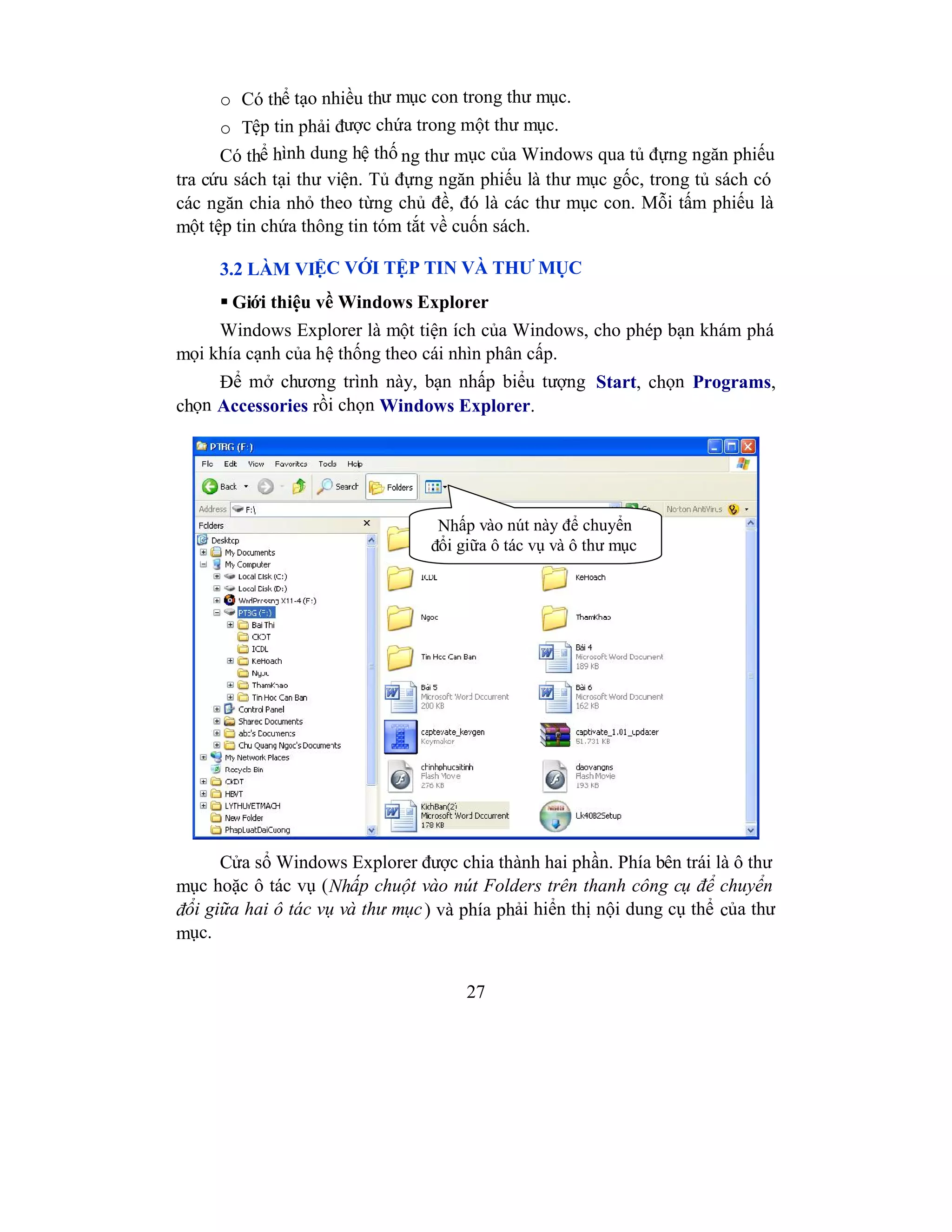 27
o Có thể tạo nhiều thư mục con trong thư mục.
o Tệp tin phải được chứa trong một thư mục.
Có thể hình dung hệ thố ng thư mục của Windows qua tủ đựng ngăn phiếu
tra cứu sách tại thư viện. Tủ đựng ngăn phiếu là thư mục gốc, trong tủ sách có
các ngăn chia nhỏ theo từng chủ đề, đó là các thư mục con. Mỗi tấm phiếu là
một tệp tin chứa thông tin tóm tắt về cuốn sách.
3.2 LÀM VIỆC VỚI TỆP TIN VÀ THƯ MỤC
 Giới thiệu về Windows Explorer
Windows Explorer là một tiện ích của Windows, cho phép bạn khám phá
mọi khía cạnh của hệ thống theo cái nhìn phân cấp.
Để mở chương trình này, bạn nhấp biểu tượng Start, chọn Programs,
chọn Accessories rồi chọn Windows Explorer.
Cửa sổ Windows Explorer được chia thành hai phần. Phía bên trái là ô thư
mục hoặc ô tác vụ (Nhấp chuột vào nút Folders trên thanh công cụ để chuyển
đổi giữa hai ô tác vụ và thư mục) và phía phải hiển thị nội dung cụ thể của thư
mục.
Nhấp vào nút này để chuyển
đổi giữa ô tác vụ và ô thư mục
 