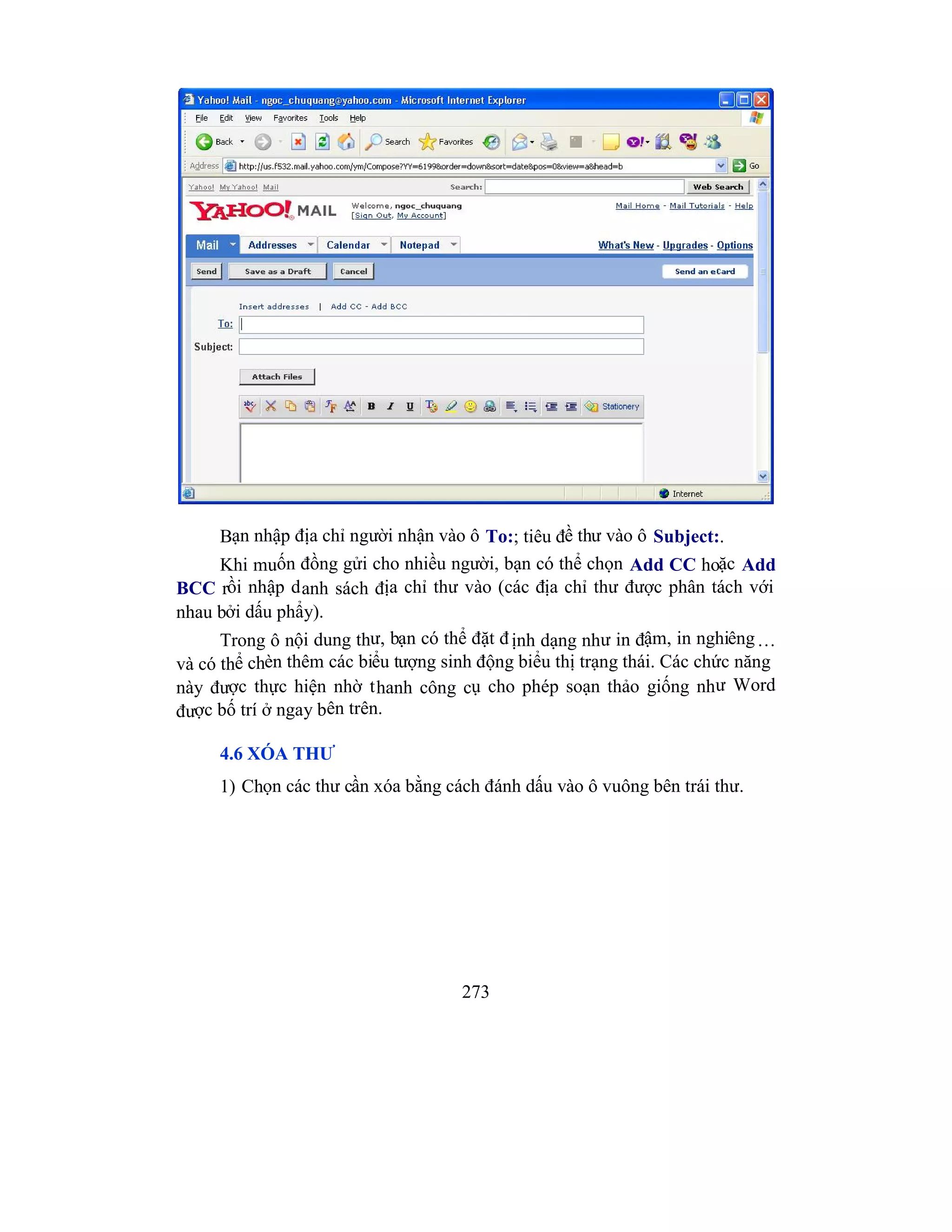 273
Bạn nhập địa chỉ người nhận vào ô To:; tiêu đề thư vào ô Subject:.
Khi muốn đồng gửi cho nhiều người, bạn có thể chọn Add CC hoặc Add
BCC rồi nhập danh sách địa chỉ thư vào (các địa chỉ thư được phân tách với
nhau bởi dấu phẩy).
Trong ô nội dung thư, bạn có thể đặt định dạng như in đậm, in nghiêng…
và có thể chèn thêm các biểu tượng sinh động biểu thị trạng thái. Các chức năng
này được thực hiện nhờ thanh công cụ cho phép soạn thảo giống như Word
được bố trí ở ngay bên trên.
4.6 XÓA THƯ
1) Chọn các thư cần xóa bằng cách đánh dấu vào ô vuông bên trái thư.
 