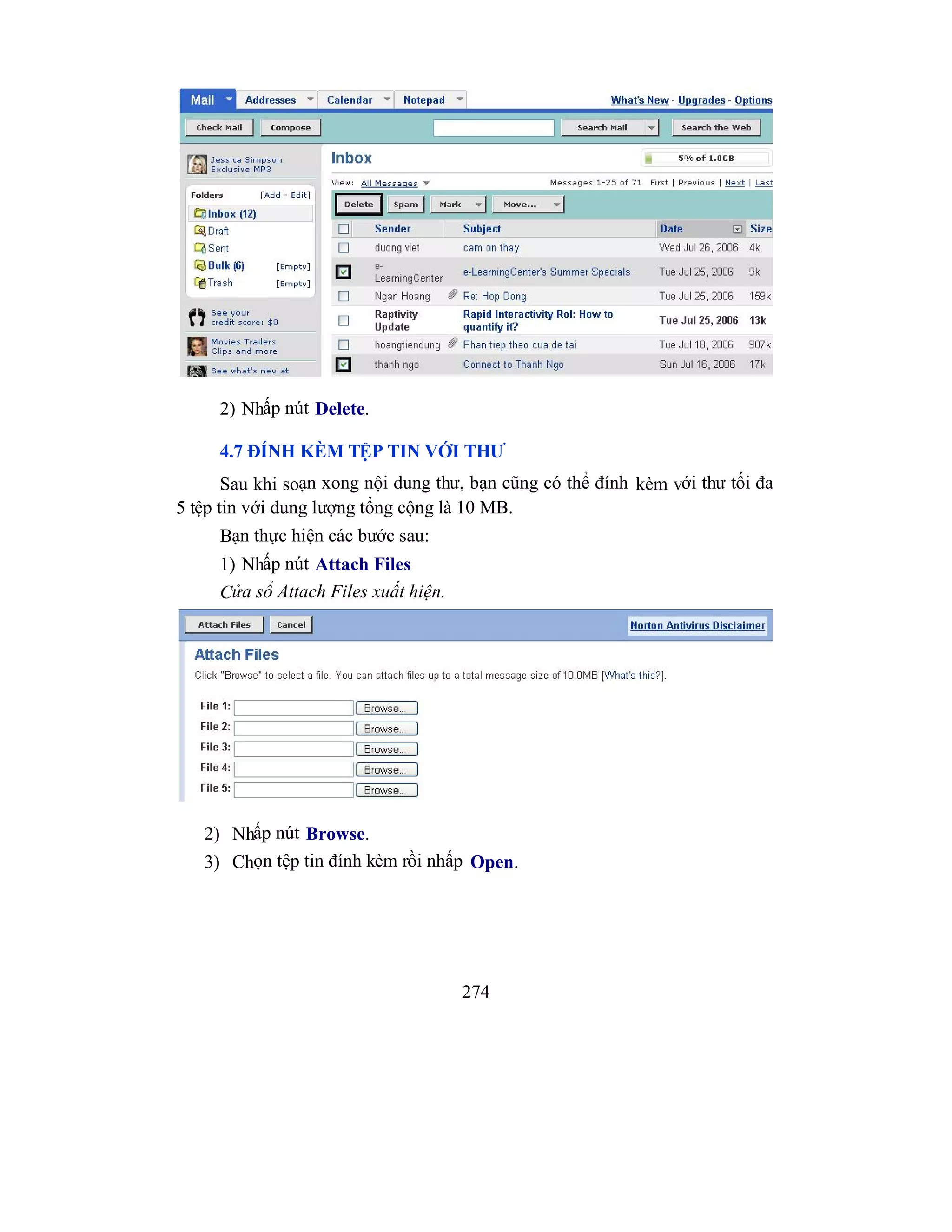 274
2) Nhấp nút Delete.
4.7 ĐÍNH KÈM TỆP TIN VỚI THƯ
Sau khi soạn xong nội dung thư, bạn cũng có thể đính kèm với thư tối đa
5 tệp tin với dung lượng tổng cộng là 10 MB.
Bạn thực hiện các bước sau:
1) Nhấp nút Attach Files
Cửa sổ Attach Files xuất hiện.
2) Nhấp nút Browse.
3) Chọn tệp tin đính kèm rồi nhấp Open.
 