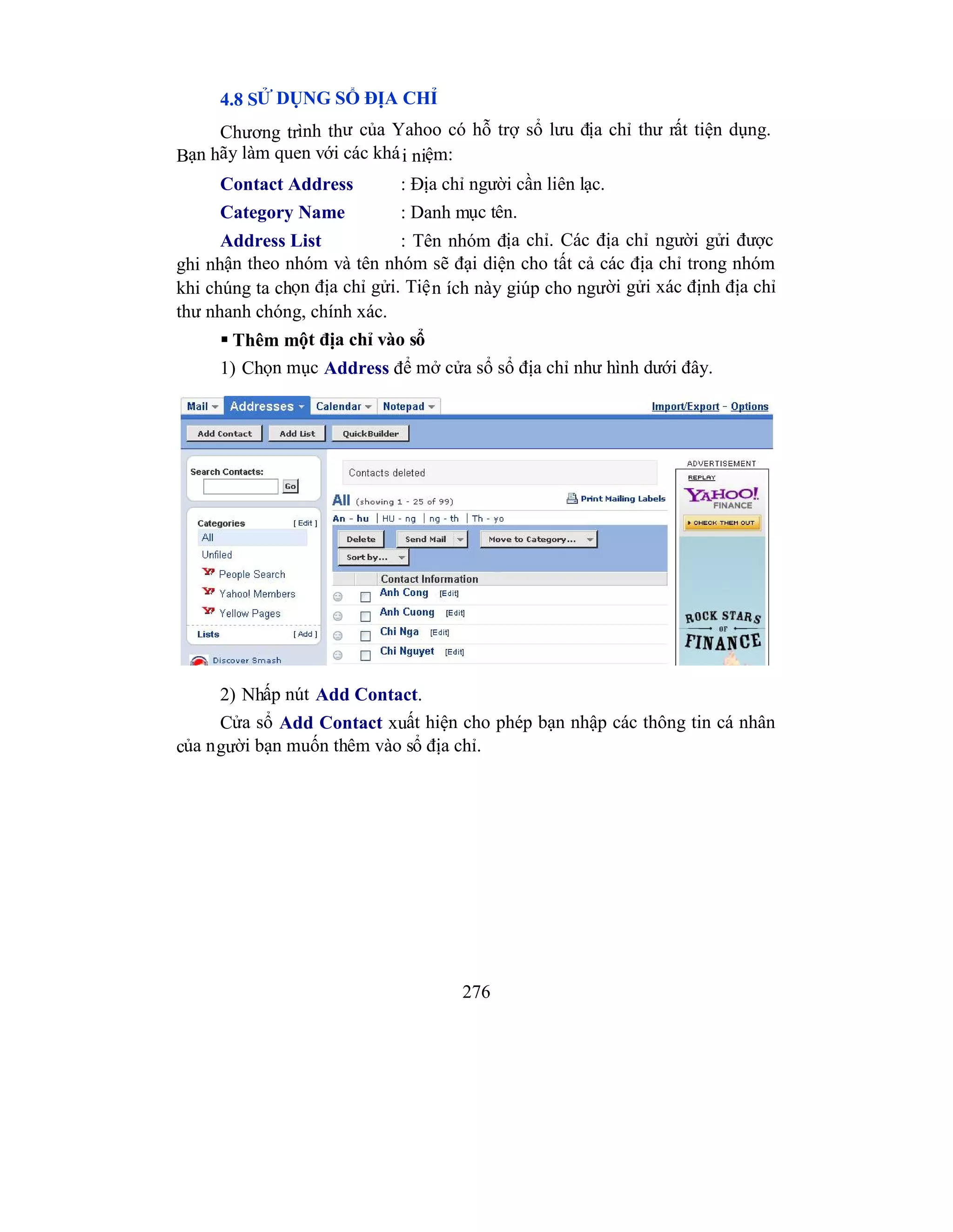276
4.8 SỬ DỤNG SỔ ĐỊA CHỈ
Chương trình thư của Yahoo có hỗ trợ sổ lưu địa chỉ thư rất tiện dụng.
Bạn hãy làm quen với các khái niệm:
Contact Address : Địa chỉ người cần liên lạc.
Category Name : Danh mục tên.
Address List : Tên nhóm địa chỉ. Các địa chỉ người gửi được
ghi nhận theo nhóm và tên nhóm sẽ đại diện cho tất cả các địa chỉ trong nhóm
khi chúng ta chọn địa chỉ gửi. Tiện ích này giúp cho người gửi xác định địa chỉ
thư nhanh chóng, chính xác.
 Thêm một địa chỉ vào sổ
1) Chọn mục Address để mở cửa sổ sổ địa chỉ như hình dưới đây.
2) Nhấp nút Add Contact.
Cửa sổ Add Contact xuất hiện cho phép bạn nhập các thông tin cá nhân
của người bạn muốn thêm vào sổ địa chỉ.
 