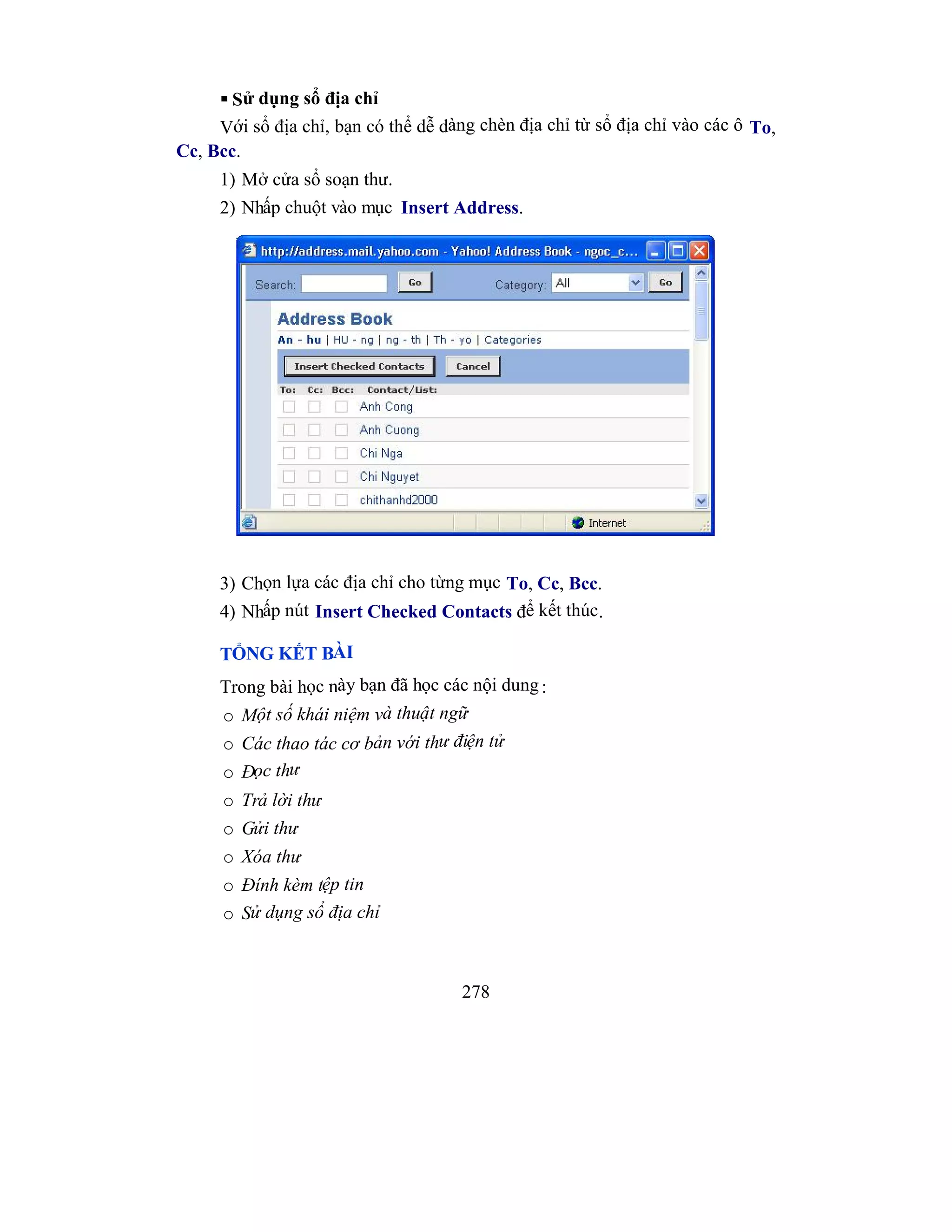 278
 Sử dụng sổ địa chỉ
Với sổ địa chỉ, bạn có thể dễ dàng chèn địa chỉ từ sổ địa chỉ vào các ô To,
Cc, Bcc.
1) Mở cửa sổ soạn thư.
2) Nhấp chuột vào mục Insert Address.
3) Chọn lựa các địa chỉ cho từng mục To, Cc, Bcc.
4) Nhấp nút Insert Checked Contacts để kết thúc.
TỔNG KẾT BÀI
Trong bài học này bạn đã học các nội dung:
o Một số khái niệm và thuật ngữ
o Các thao tác cơ bản với thư điện tử
o Đọc thư
o Trả lời thư
o Gửi thư
o Xóa thư
o Đính kèm tệp tin
o Sử dụng sổ địa chỉ
 