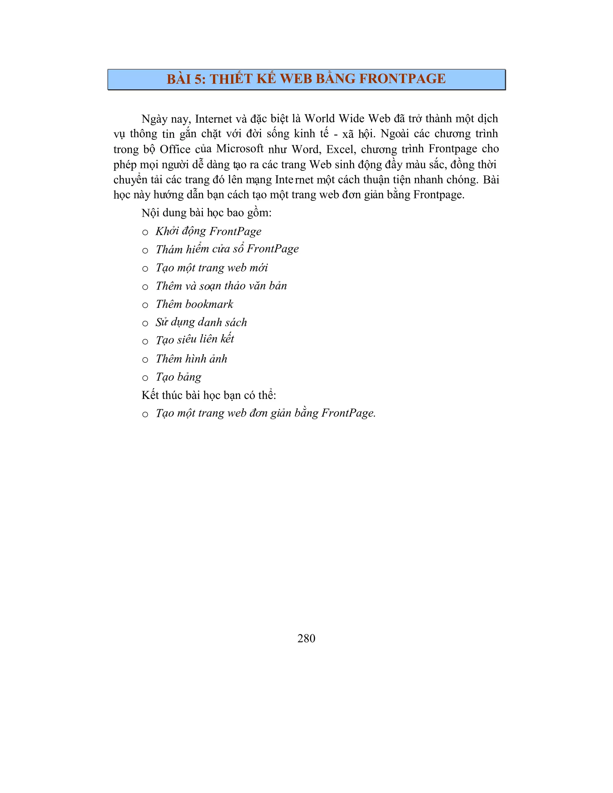 280
BÀI 5: THIẾT KẾ WEB BẰNG FRONTPAGE
Ngày nay, Internet và đặc biệt là World Wide Web đã trở thành một dịch
vụ thông tin gắn chặt với đời sống kinh tế - xã hội. Ngoài các chương trình
trong bộ Office của Microsoft như Word, Excel, chương trình Frontpage cho
phép mọi người dễ dàng tạo ra các trang Web sinh động đầy màu sắc, đồng thời
chuyển tải các trang đó lên mạng Internet một cách thuận tiện nhanh chóng. Bài
học này hướng dẫn bạn cách tạo một trang web đơn giản bằng Frontpage.
Nội dung bài học bao gồm:
o Khởi động FrontPage
o Thám hiểm cửa sổ FrontPage
o Tạo một trang web mới
o Thêm và soạn thảo văn bản
o Thêm bookmark
o Sử dụng danh sách
o Tạo siêu liên kết
o Thêm hình ảnh
o Tạo bảng
Kết thúc bài học bạn có thể:
o Tạo một trang web đơn giản bằng FrontPage.
 