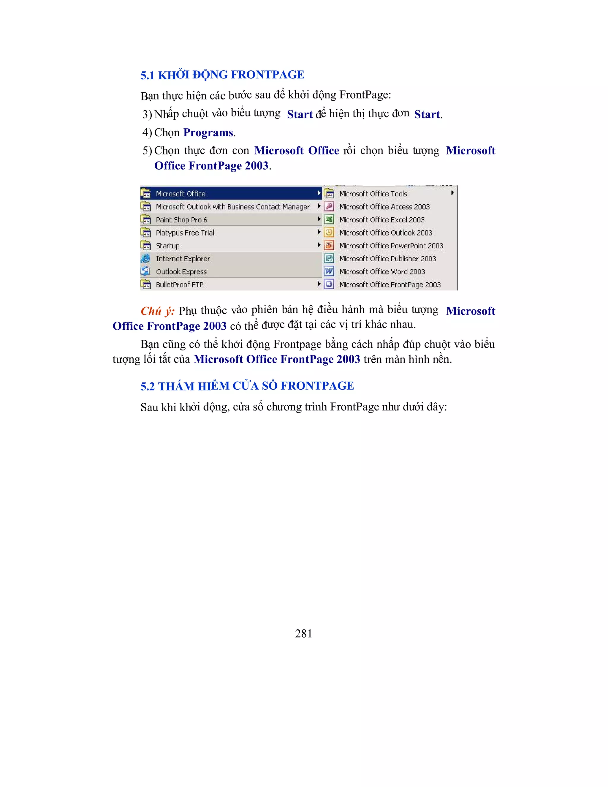 281
5.1 KHỞI ĐỘNG FRONTPAGE
Bạn thực hiện các bước sau để khởi động FrontPage:
3) Nhấp chuột vào biểu tượng Start để hiện thị thực đơn Start.
4) Chọn Programs.
5) Chọn thực đơn con Microsoft Office rồi chọn biểu tượng Microsoft
Office FrontPage 2003.
Chú ý: Phụ thuộc vào phiên bản hệ điều hành mà biểu tượng Microsoft
Office FrontPage 2003 có thể được đặt tại các vị trí khác nhau.
Bạn cũng có thể khởi động Frontpage bằng cách nhấp đúp chuột vào biểu
tượng lối tắt của Microsoft Office FrontPage 2003 trên màn hình nền.
5.2 THÁM HIỂM CỬA SỔ FRONTPAGE
Sau khi khởi động, cửa sổ chương trình FrontPage như dưới đây:
 