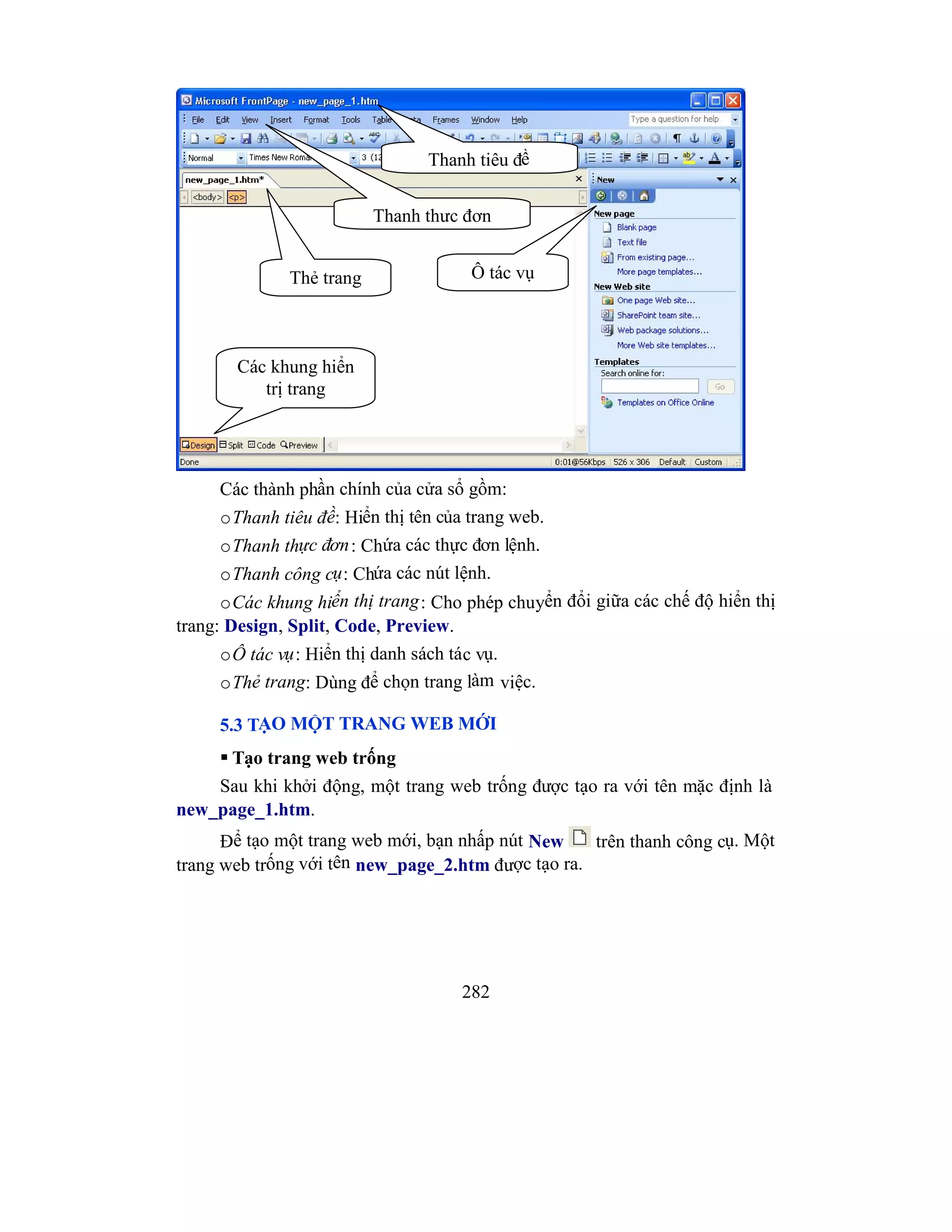 282
Các thành phần chính của cửa sổ gồm:
oThanh tiêu đề: Hiển thị tên của trang web.
oThanh thực đơn: Chứa các thực đơn lệnh.
oThanh công cụ: Chứa các nút lệnh.
oCác khung hiển thị trang: Cho phép chuyển đổi giữa các chế độ hiển thị
trang: Design, Split, Code, Preview.
oÔ tác vụ: Hiển thị danh sách tác vụ.
oThẻ trang: Dùng để chọn trang làm việc.
5.3 TẠO MỘT TRANG WEB MỚI
 Tạo trang web trống
Sau khi khởi động, một trang web trống được tạo ra với tên mặc định là
new_page_1.htm.
Để tạo một trang web mới, bạn nhấp nút New trên thanh công cụ. Một
trang web trống với tên new_page_2.htm được tạo ra.
Thanh tiêu đề
Thanh thực đơn
Thẻ trang Ô tác vụ
Các khung hiển
trị trang
 