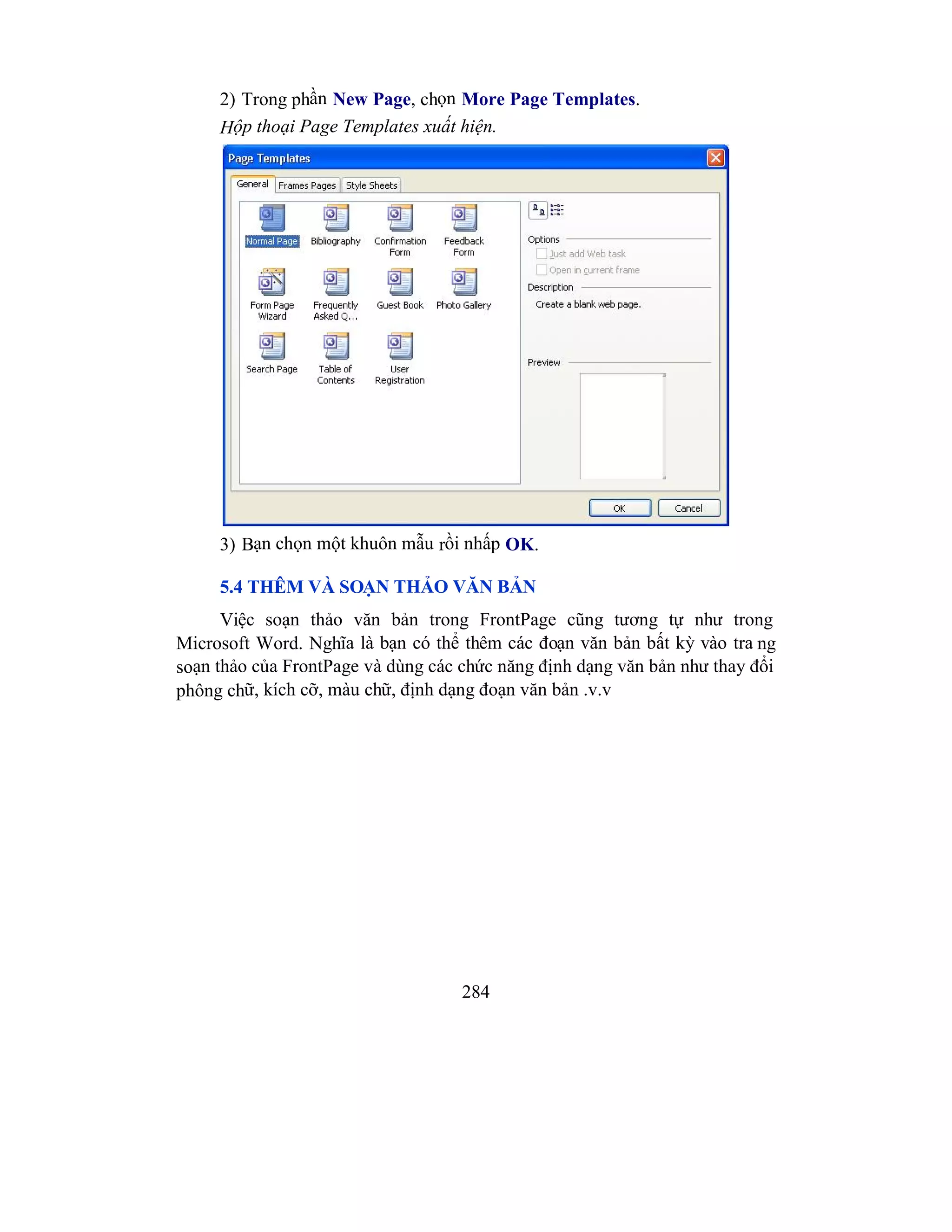 284
2) Trong phần New Page, chọn More Page Templates.
Hộp thoại Page Templates xuất hiện.
3) Bạn chọn một khuôn mẫu rồi nhấp OK.
5.4 THÊM VÀ SOẠN THẢO VĂN BẢN
Việc soạn thảo văn bản trong FrontPage cũng tương tự như trong
Microsoft Word. Nghĩa là bạn có thể thêm các đoạn văn bản bất kỳ vào tra ng
soạn thảo của FrontPage và dùng các chức năng định dạng văn bản như thay đổi
phông chữ, kích cỡ, màu chữ, định dạng đoạn văn bản .v.v
 