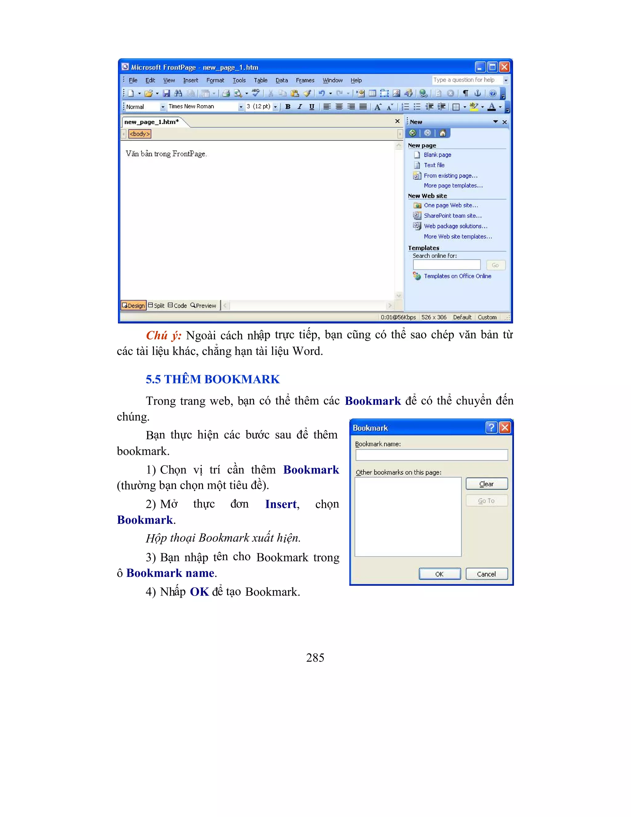 285
Chú ý: Ngoài cách nhập trực tiếp, bạn cũng có thể sao chép văn bản từ
các tài liệu khác, chẳng hạn tài liệu Word.
5.5 THÊM BOOKMARK
Trong trang web, bạn có thể thêm các Bookmark để có thể chuyển đến
chúng.
Bạn thực hiện các bước sau để thêm
bookmark.
1) Chọn vị trí cần thêm Bookmark
(thường bạn chọn một tiêu đề).
2) Mở thực đơn Insert, chọn
Bookmark.
Hộp thoại Bookmark xuất hiện.
3) Bạn nhập tên cho Bookmark trong
ô Bookmark name.
4) Nhấp OK để tạo Bookmark.
 