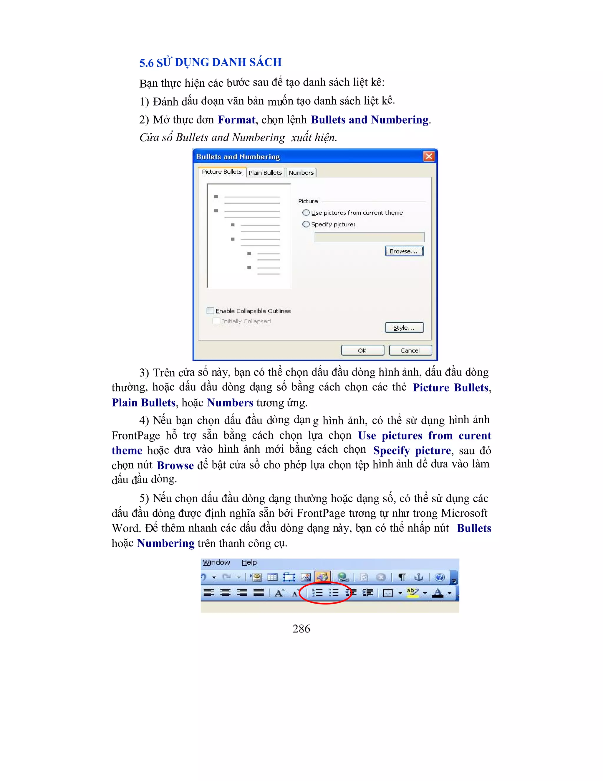 286
5.6 SỬ DỤNG DANH SÁCH
Bạn thực hiện các bước sau để tạo danh sách liệt kê:
1) Đánh dấu đoạn văn bản muốn tạo danh sách liệt kê.
2) Mở thực đơn Format, chọn lệnh Bullets and Numbering.
Cửa sổ Bullets and Numbering xuất hiện.
3) Trên cửa sổ này, bạn có thể chọn dấu đầu dòng hình ảnh, dấu đầu dòng
thường, hoặc dấu đầu dòng dạng số bằng cách chọn các thẻ Picture Bullets,
Plain Bullets, hoặc Numbers tương ứng.
4) Nếu bạn chọn dấu đầu dòng dạn g hình ảnh, có thể sử dụng hình ảnh
FrontPage hỗ trợ sẵn bằng cách chọn lựa chọn Use pictures from curent
theme hoặc đưa vào hình ảnh mới bằng cách chọn Specify picture, sau đó
chọn nút Browse để bật cửa sổ cho phép lựa chọn tệp hình ảnh để đưa vào làm
dấu đầu dòng.
5) Nếu chọn dấu đầu dòng dạng thường hoặc dạng số, có thể sử dụng các
dấu đầu dòng được định nghĩa sẵn bởi FrontPage tương tự như trong Microsoft
Word. Để thêm nhanh các dấu đầu dòng dạng này, bạn có thể nhấp nút Bullets
hoặc Numbering trên thanh công cụ.
 