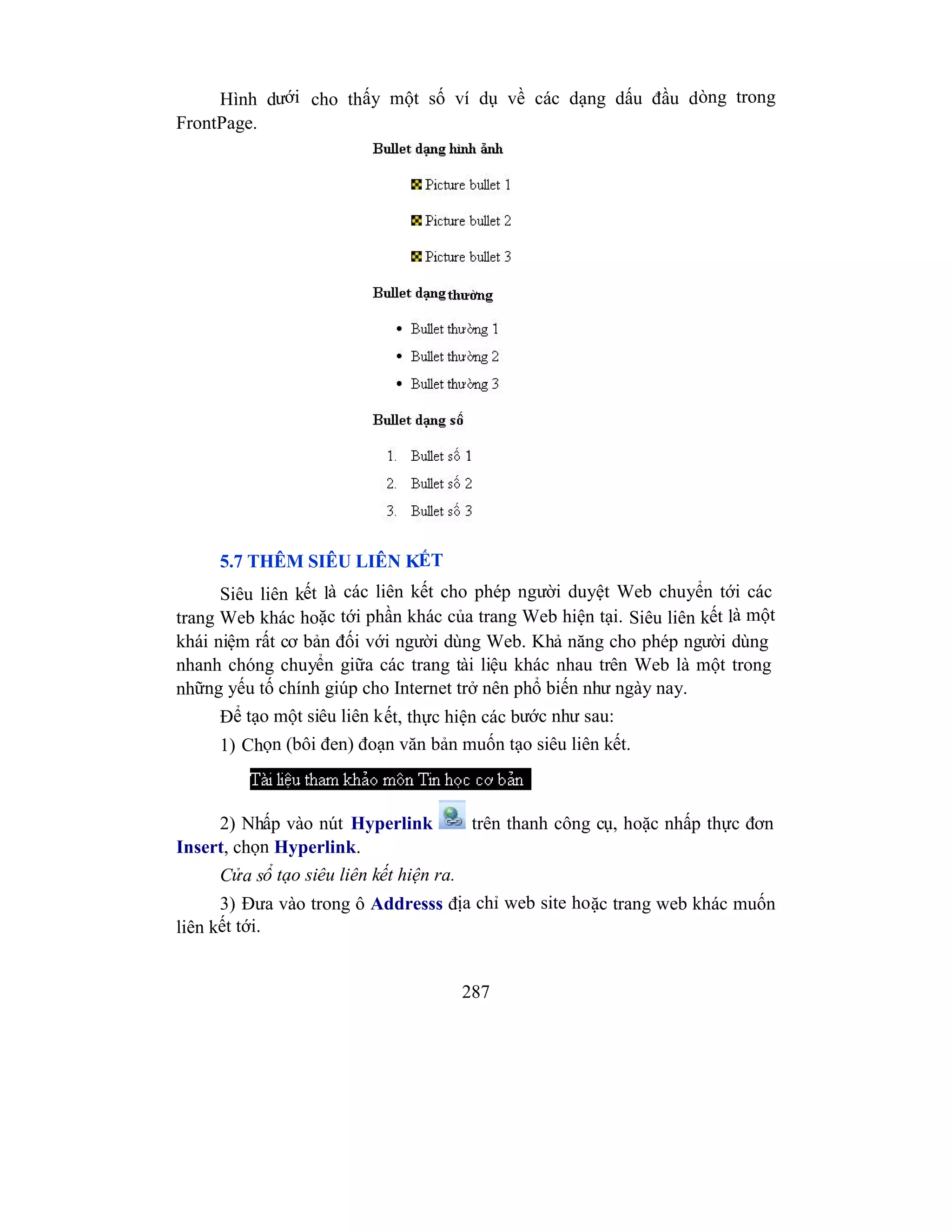 287
Hình dưới cho thấy một số ví dụ về các dạng dấu đầu dòng trong
FrontPage.
5.7 THÊM SIÊU LIÊN KẾT
Siêu liên kết là các liên kết cho phép người duyệt Web chuyển tới các
trang Web khác hoặc tới phần khác của trang Web hiện tại. Siêu liên kết là một
khái niệm rất cơ bản đối với người dùng Web. Khả năng cho phép người dùng
nhanh chóng chuyển giữa các trang tài liệu khác nhau trên Web là một trong
những yếu tố chính giúp cho Internet trở nên phổ biến như ngày nay.
Để tạo một siêu liên kết, thực hiện các bước như sau:
1) Chọn (bôi đen) đoạn văn bản muốn tạo siêu liên kết.
2) Nhấp vào nút Hyperlink trên thanh công cụ, hoặc nhấp thực đơn
Insert, chọn Hyperlink.
Cửa sổ tạo siêu liên kết hiện ra.
3) Đưa vào trong ô Addresss địa chỉ web site hoặc trang web khác muốn
liên kết tới.
 