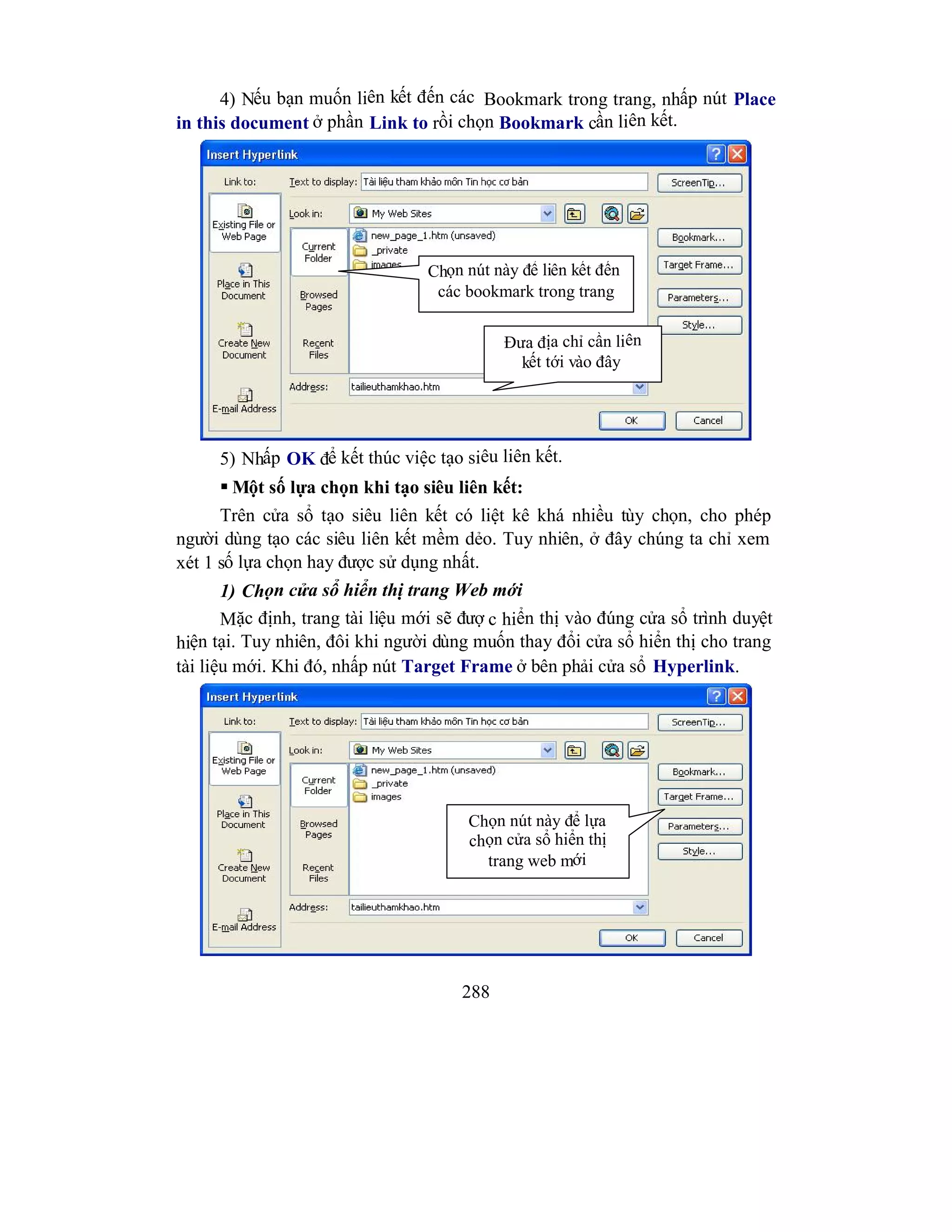 288
4) Nếu bạn muốn liên kết đến các Bookmark trong trang, nhấp nút Place
in this document ở phần Link to rồi chọn Bookmark cần liên kết.
5) Nhấp OK để kết thúc việc tạo siêu liên kết.
 Một số lựa chọn khi tạo siêu liên kết:
Trên cửa sổ tạo siêu liên kết có liệt kê khá nhiều tùy chọn, cho phép
người dùng tạo các siêu liên kết mềm dẻo. Tuy nhiên, ở đây chúng ta chỉ xem
xét 1 số lựa chọn hay được sử dụng nhất.
1) Chọn cửa sổ hiển thị trang Web mới
Mặc định, trang tài liệu mới sẽ đượ c hiển thị vào đúng cửa sổ trình duyệt
hiện tại. Tuy nhiên, đôi khi người dùng muốn thay đổi cửa sổ hiển thị cho trang
tài liệu mới. Khi đó, nhấp nút Target Frame ở bên phải cửa sổ Hyperlink.
Đưa địa chỉ cần liên
kết tới vào đây
Chọn nút này để lựa
chọn cửa sổ hiển thị
trang web mới
Chọn nút này để liên kết đến
các bookmark trong trang
 