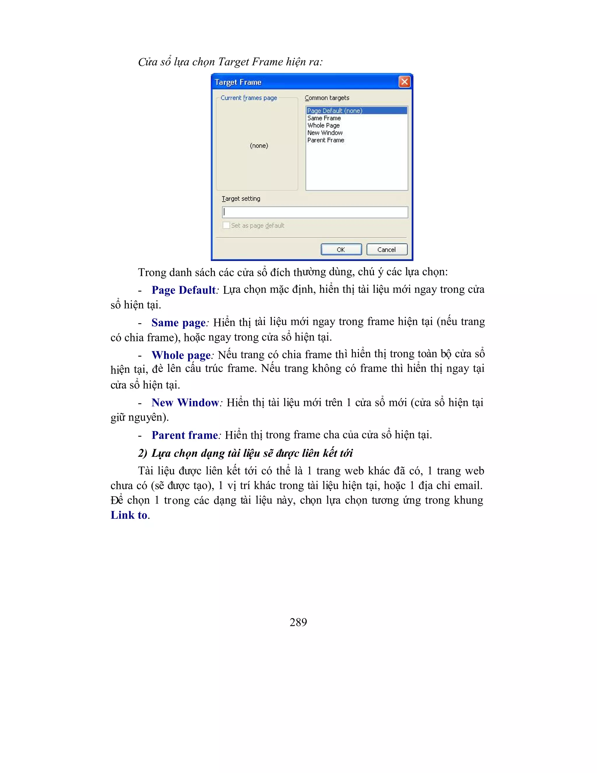289
Cửa sổ lựa chọn Target Frame hiện ra:
Trong danh sách các cửa sổ đích thường dùng, chú ý các lựa chọn:
- Page Default: Lựa chọn mặc định, hiển thị tài liệu mới ngay trong cửa
sổ hiện tại.
- Same page: Hiển thị tài liệu mới ngay trong frame hiện tại (nếu trang
có chia frame), hoặc ngay trong cửa sổ hiện tại.
- Whole page: Nếu trang có chia frame thì hiển thị trong toàn bộ cửa sổ
hiện tại, đè lên cấu trúc frame. Nếu trang không có frame thì hiển thị ngay tại
cửa sổ hiện tại.
- New Window: Hiển thị tài liệu mới trên 1 cửa sổ mới (cửa sổ hiện tại
giữ nguyên).
- Parent frame: Hiển thị trong frame cha của cửa sổ hiện tại.
2) Lựa chọn dạng tài liệu sẽ được liên kết tới
Tài liệu được liên kết tới có thể là 1 trang web khác đã có, 1 trang web
chưa có (sẽ được tạo), 1 vị trí khác trong tài liệu hiện tại, hoặc 1 địa chỉ email.
Để chọn 1 trong các dạng tài liệu này, chọn lựa chọn tương ứng trong khung
Link to.
 