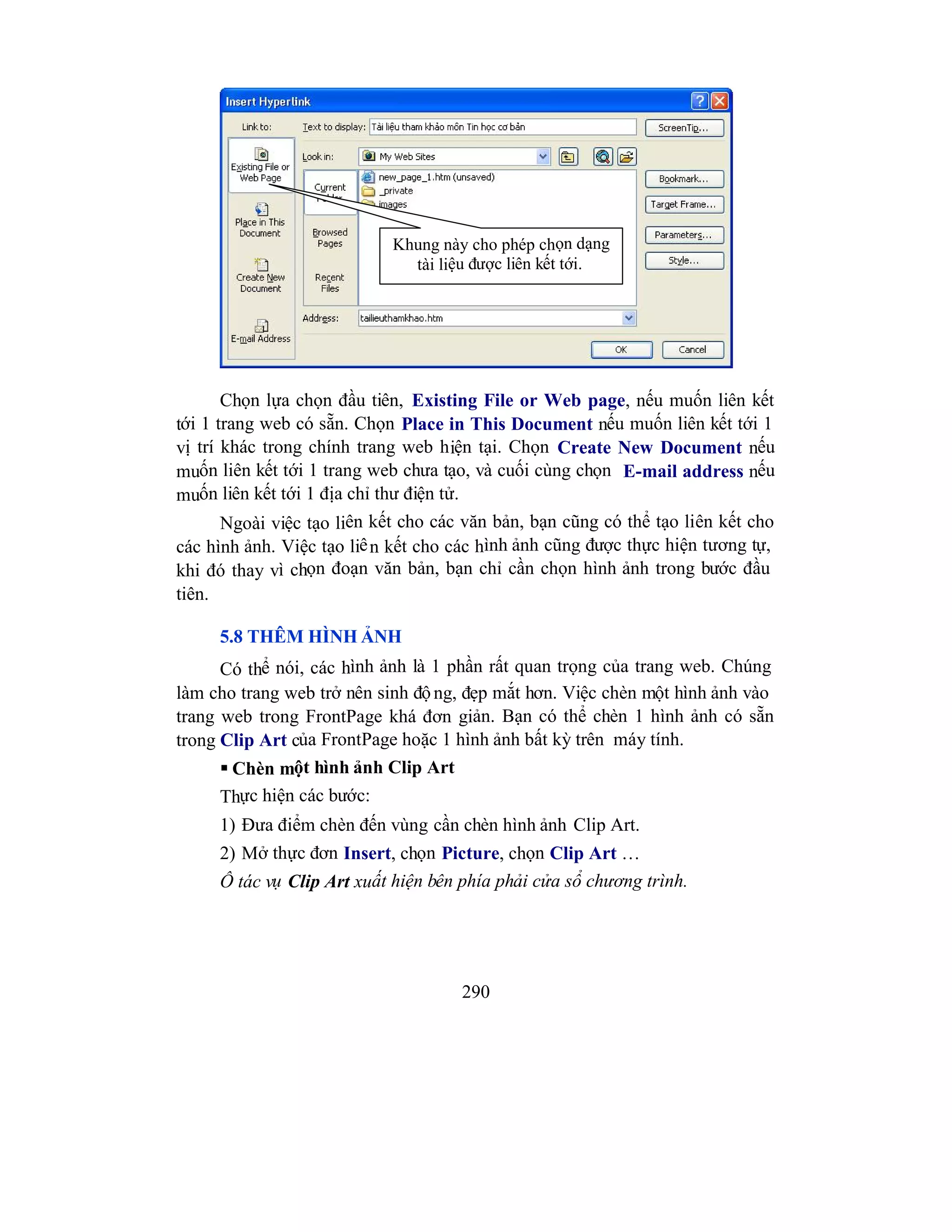 290
Chọn lựa chọn đầu tiên, Existing File or Web page, nếu muốn liên kết
tới 1 trang web có sẵn. Chọn Place in This Document nếu muốn liên kết tới 1
vị trí khác trong chính trang web hiện tại. Chọn Create New Document nếu
muốn liên kết tới 1 trang web chưa tạo, và cuối cùng chọn E-mail address nếu
muốn liên kết tới 1 địa chỉ thư điện tử.
Ngoài việc tạo liên kết cho các văn bản, bạn cũng có thể tạo liên kết cho
các hình ảnh. Việc tạo liên kết cho các hình ảnh cũng được thực hiện tương tự,
khi đó thay vì chọn đoạn văn bản, bạn chỉ cần chọn hình ảnh trong bước đầu
tiên.
5.8 THÊM HÌNH ẢNH
Có thể nói, các hình ảnh là 1 phần rất quan trọng của trang web. Chúng
làm cho trang web trở nên sinh độ ng, đẹp mắt hơn. Việc chèn một hình ảnh vào
trang web trong FrontPage khá đơn giản. Bạn có thể chèn 1 hình ảnh có sẵn
trong Clip Art của FrontPage hoặc 1 hình ảnh bất kỳ trên máy tính.
 Chèn một hình ảnh Clip Art
Thực hiện các bước:
1) Đưa điểm chèn đến vùng cần chèn hình ảnh Clip Art.
2) Mở thực đơn Insert, chọn Picture, chọn Clip Art …
Ô tác vụ Clip Art xuất hiện bên phía phải cửa sổ chương trình.
Khung này cho phép chọn dạng
tài liệu được liên kết tới.
 