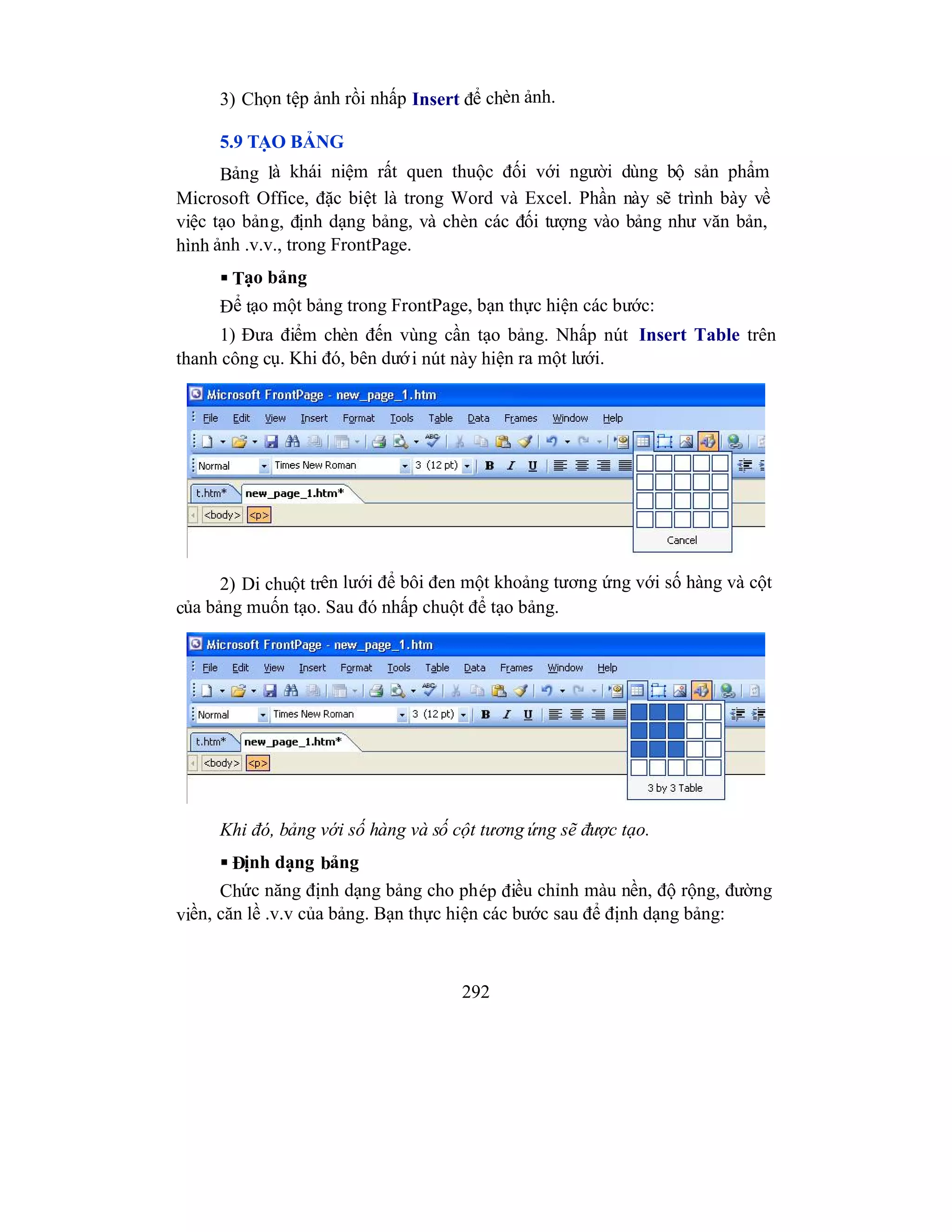 292
3) Chọn tệp ảnh rồi nhấp Insert để chèn ảnh.
5.9 TẠO BẢNG
Bảng là khái niệm rất quen thuộc đối với người dùng bộ sản phẩm
Microsoft Office, đặc biệt là trong Word và Excel. Phần này sẽ trình bày về
việc tạo bảng, định dạng bảng, và chèn các đối tượng vào bảng như văn bản,
hình ảnh .v.v., trong FrontPage.
 Tạo bảng
Để tạo một bảng trong FrontPage, bạn thực hiện các bước:
1) Đưa điểm chèn đến vùng cần tạo bảng. Nhấp nút Insert Table trên
thanh công cụ. Khi đó, bên dưới nút này hiện ra một lưới.
2) Di chuột trên lưới để bôi đen một khoảng tương ứng với số hàng và cột
của bảng muốn tạo. Sau đó nhấp chuột để tạo bảng.
Khi đó, bảng với số hàng và số cột tương ứng sẽ được tạo.
 Định dạng bảng
Chức năng định dạng bảng cho phép điều chỉnh màu nền, độ rộng, đường
viền, căn lề .v.v của bảng. Bạn thực hiện các bước sau để định dạng bảng:
 