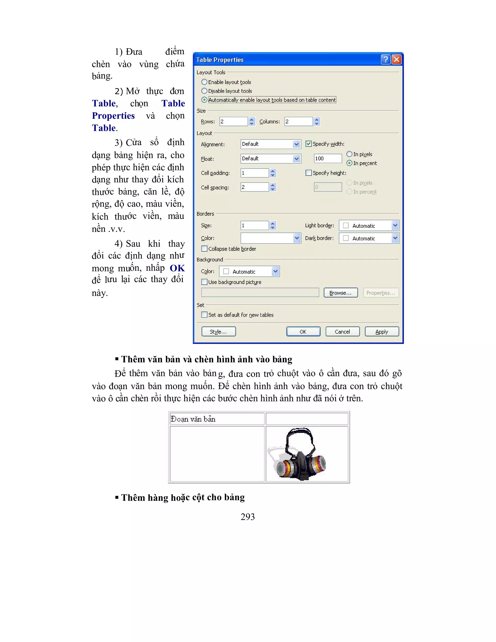 293
1) Đưa điểm
chèn vào vùng chứa
bảng.
2) Mở thực đơn
Table, chọn Table
Properties và chọn
Table.
3) Cửa sổ định
dạng bảng hiện ra, cho
phép thực hiện các định
dạng như thay đổi kích
thước bảng, căn lề, độ
rộng, độ cao, màu viền,
kích thước viền, màu
nền .v.v.
4) Sau khi thay
đổi các định dạng như
mong muốn, nhấp OK
để lưu lại các thay đổi
này.
 Thêm văn bản và chèn hình ảnh vào bảng
Để thêm văn bản vào bảng, đưa con trỏ chuột vào ô cần đưa, sau đó gõ
vào đoạn văn bản mong muốn. Để chèn hình ảnh vào bảng, đưa con trỏ chuột
vào ô cần chèn rồi thực hiện các bước chèn hình ảnh như đã nói ở trên.
 Thêm hàng hoặc cột cho bảng
 