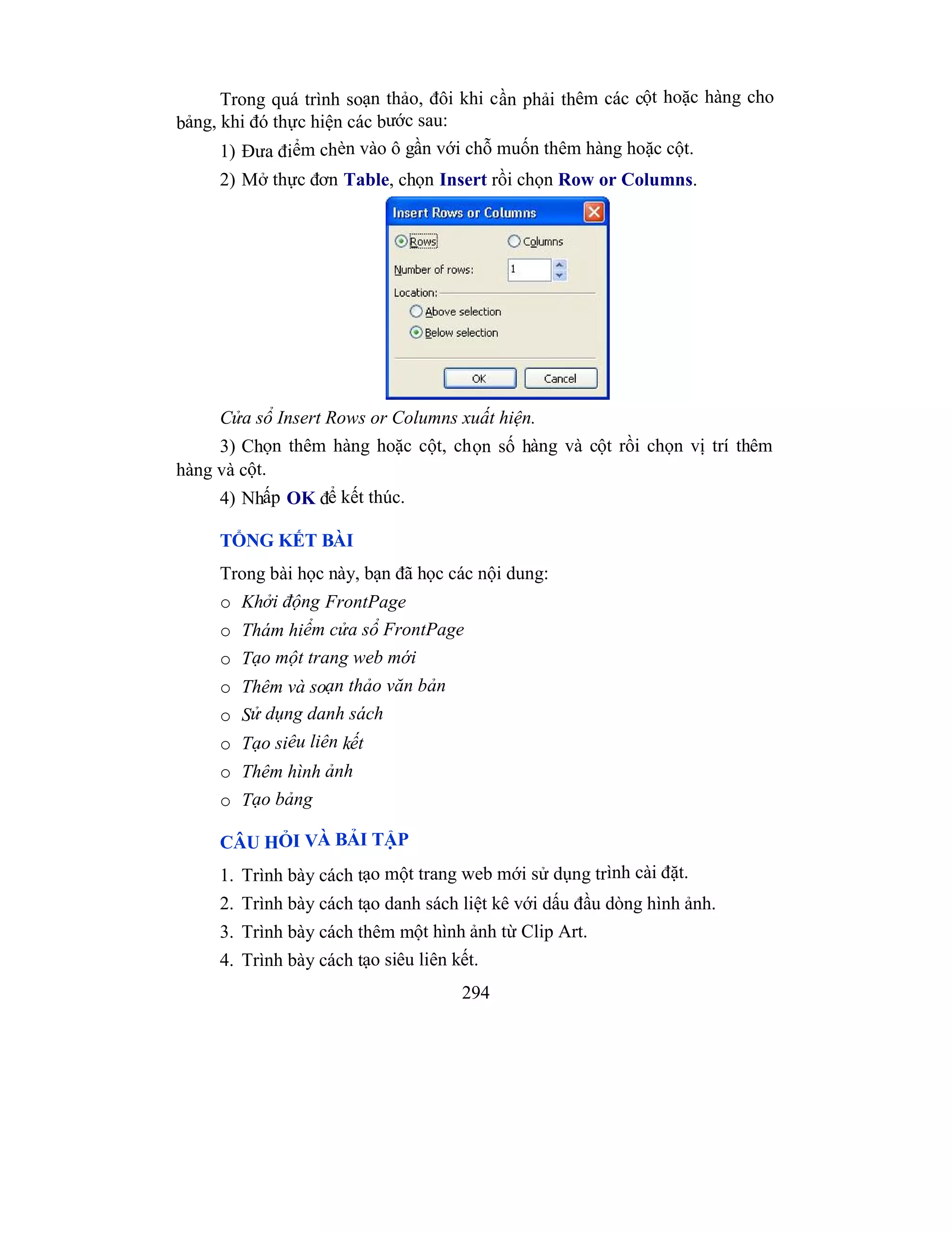 294
Trong quá trình soạn thảo, đôi khi cần phải thêm các cột hoặc hàng cho
bảng, khi đó thực hiện các bước sau:
1) Đưa điểm chèn vào ô gần với chỗ muốn thêm hàng hoặc cột.
2) Mở thực đơn Table, chọn Insert rồi chọn Row or Columns.
Cửa sổ Insert Rows or Columns xuất hiện.
3) Chọn thêm hàng hoặc cột, chọn số hàng và cột rồi chọn vị trí thêm
hàng và cột.
4) Nhấp OK để kết thúc.
TỔNG KẾT BÀI
Trong bài học này, bạn đã học các nội dung:
o Khởi động FrontPage
o Thám hiểm cửa sổ FrontPage
o Tạo một trang web mới
o Thêm và soạn thảo văn bản
o Sử dụng danh sách
o Tạo siêu liên kết
o Thêm hình ảnh
o Tạo bảng
CÂU HỎI VÀ BẢI TẬP
1. Trình bày cách tạo một trang web mới sử dụng trình cài đặt.
2. Trình bày cách tạo danh sách liệt kê với dấu đầu dòng hình ảnh.
3. Trình bày cách thêm một hình ảnh từ Clip Art.
4. Trình bày cách tạo siêu liên kết.
 