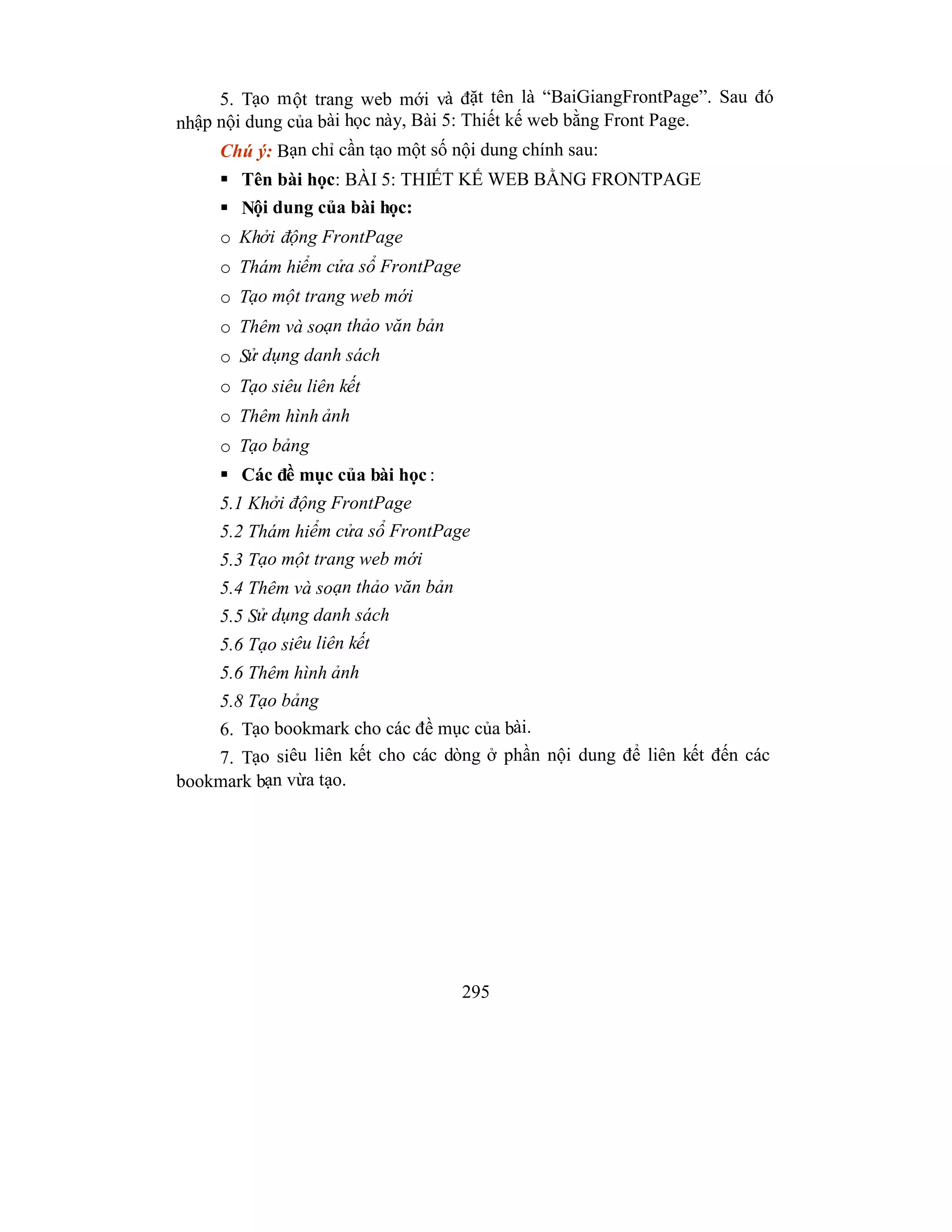 295
5. Tạo một trang web mới và đặt tên là “BaiGiangFrontPage”. Sau đó
nhập nội dung của bài học này, Bài 5: Thiết kế web bằng Front Page.
Chú ý: Bạn chỉ cần tạo một số nội dung chính sau:
 Tên bài học: BÀI 5: THIẾT KẾ WEB BẰNG FRONTPAGE
 Nội dung của bài học:
o Khởi động FrontPage
o Thám hiểm cửa sổ FrontPage
o Tạo một trang web mới
o Thêm và soạn thảo văn bản
o Sử dụng danh sách
o Tạo siêu liên kết
o Thêm hình ảnh
o Tạo bảng
 Các đề mục của bài học :
5.1 Khởi động FrontPage
5.2 Thám hiểm cửa sổ FrontPage
5.3 Tạo một trang web mới
5.4 Thêm và soạn thảo văn bản
5.5 Sử dụng danh sách
5.6 Tạo siêu liên kết
5.6 Thêm hình ảnh
5.8 Tạo bảng
6. Tạo bookmark cho các đề mục của bài.
7. Tạo siêu liên kết cho các dòng ở phần nội dung để liên kết đến các
bookmark bạn vừa tạo.
 