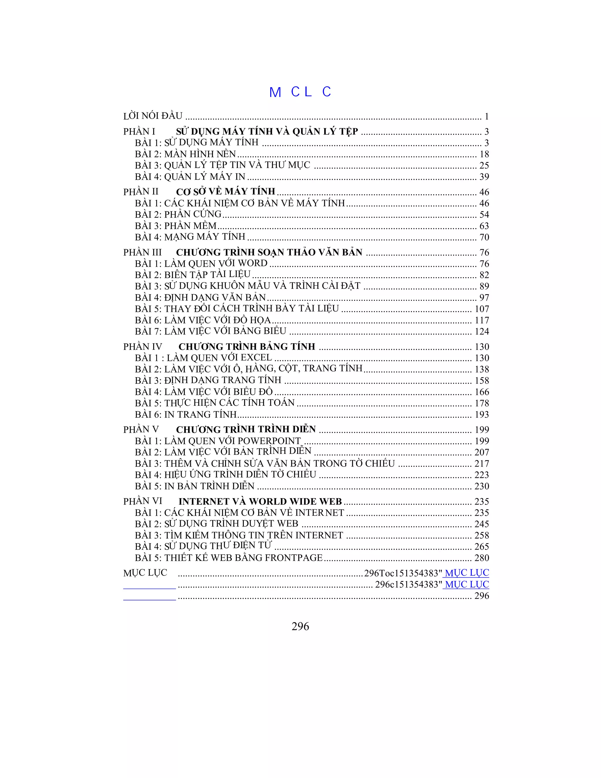 296
MỤC LỤC
LỜI NÓI ĐẦU ........................................................................................................................ 1
PHẦN I SỬ DỤNG MÁY TÍNH VÀ QUẢN LÝ TỆP ................................................. 3
BÀI 1: SỬ DỤNG MÁY TÍNH ......................................................................................... 3
BÀI 2: MÀN HÌNH NỀN................................................................................................. 18
BÀI 3: QUẢN LÝ TỆP TIN VÀ THƯ MỤC .................................................................. 25
BÀI 4: QUẢN LÝ MÁY IN ............................................................................................. 39
PHẦN II CƠ SỞ VỀ MÁY TÍNH................................................................................. 46
BÀI 1: CÁC KHÁI NIỆM CƠ BẢN VỀ MÁY TÍNH..................................................... 46
BÀI 2: PHẦN CỨNG....................................................................................................... 54
BÀI 3: PHẦN MỀM......................................................................................................... 63
BÀI 4: MẠNG MÁY TÍNH ............................................................................................. 70
PHẦN III CHƯƠNG TRÌNH SOẠN THẢO VĂN BẢN ............................................. 76
BÀI 1: LÀM QUEN VỚI WORD .................................................................................... 76
BÀI 2: BIÊN TẬP TÀI LIỆU........................................................................................... 82
BÀI 3: SỬ DỤNG KHUÔN MẪU VÀ TRÌNH CÀI ĐẶT .............................................. 89
BÀI 4: ĐỊNH DẠNG VĂN BẢN..................................................................................... 97
BÀI 5: THAY ĐỔI CÁCH TRÌNH BÀY TÀI LIỆU ..................................................... 107
BÀI 6: LÀM VIỆC VỚI ĐỒ HỌA................................................................................. 117
BÀI 7: LÀM VIỆC VỚI BẢNG BIỂU .......................................................................... 124
PHẦN IV CHƯƠNG TRÌNH BẢNG TÍNH .............................................................. 130
BÀI 1 : LÀM QUEN VỚI EXCEL ................................................................................ 130
BÀI 2: LÀM VIỆC VỚI Ô, HÀNG, CỘT, TRANG TÍNH............................................ 138
BÀI 3: ĐỊNH DẠNG TRANG TÍNH ............................................................................ 158
BÀI 4: LÀM VIỆC VỚI BIỂU ĐỒ................................................................................ 166
BÀI 5: THỰC HIỆN CÁC TÍNH TOÁN ....................................................................... 178
BÀI 6: IN TRANG TÍNH............................................................................................... 193
PHẦN V CHƯƠNG TRÌNH TRÌNH DIỄN .............................................................. 199
BÀI 1: LÀM QUEN VỚI POWERPOINT .................................................................... 199
BÀI 2: LÀM VIỆC VỚI BẢN TRÌNH DIỄN ................................................................ 207
BÀI 3: THÊM VÀ CHỈNH SỬA VĂN BẢN TRONG TỜ CHIẾU .............................. 217
BÀI 4: HIỆU ỨNG TRÌNH DIỄN TỜ CHIẾU .............................................................. 223
BÀI 5: IN BẢN TRÌNH DIỄN ....................................................................................... 230
PHẦN VI INTERNET VÀ WORLD WIDE WEB .................................................... 235
BÀI 1: CÁC KHÁI NIỆM CƠ BẢN VỀ INTERNET ................................................... 235
BÀI 2: SỬ DỤNG TRÌNH DUYỆT WEB ..................................................................... 245
BÀI 3: TÌM KIẾM THÔNG TIN TRÊN INTERNET ................................................... 258
BÀI 4: SỬ DỤNG THƯ ĐIỆN TỬ ................................................................................ 265
BÀI 5: THIẾT KẾ WEB BẰNG FRONTPAGE............................................................ 280
MỤC LỤC ...........................................................................296Toc151354383" MỤC LỤC
............................................................................... 296c151354383" MỤC LỤC
....................................................................................................................... 296
 