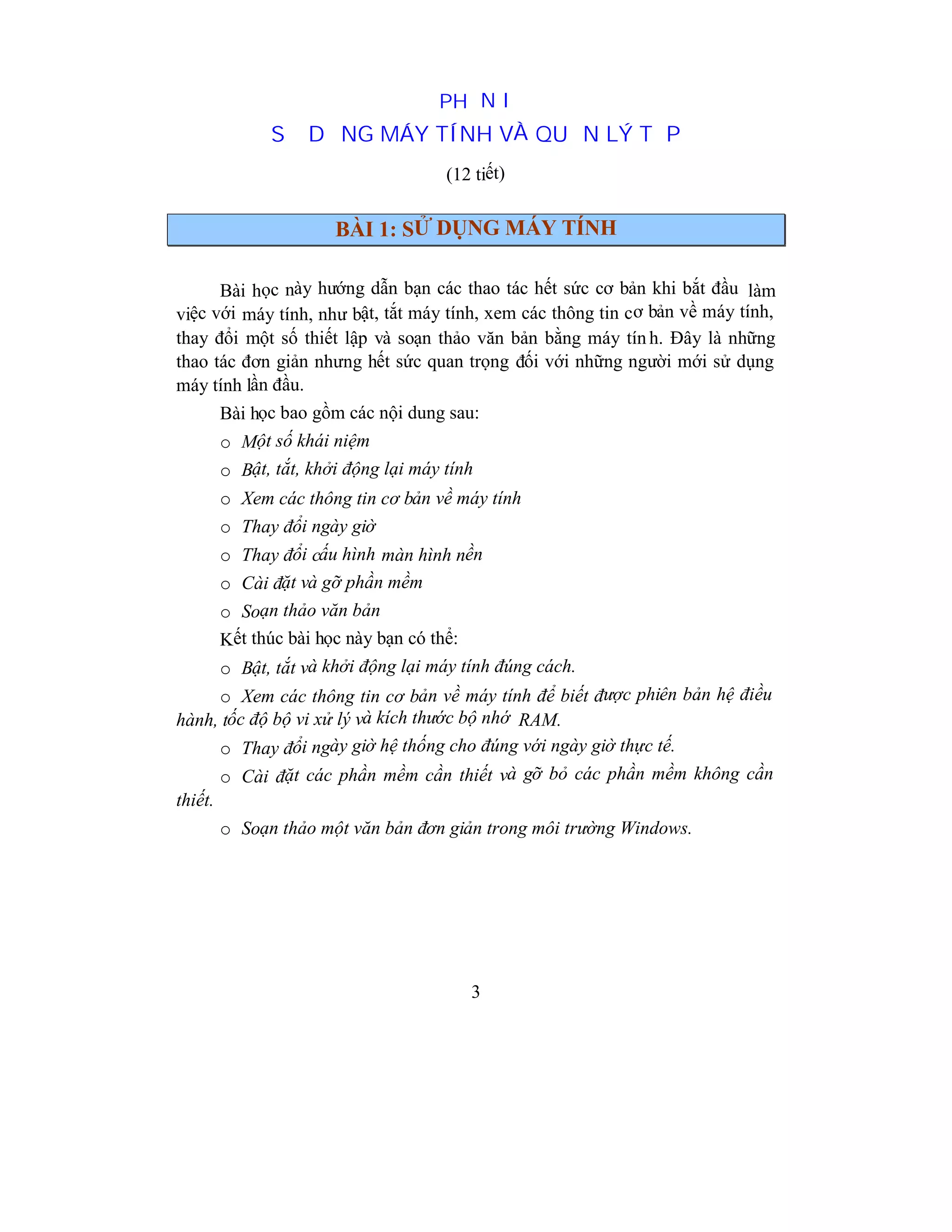 3
PHẦN I
SỬ DỤNG MÁY TÍNH VÀ QUẢN LÝ TỆP
(12 tiết)
BÀI 1: SỬ DỤNG MÁY TÍNH
Bài học này hướng dẫn bạn các thao tác hết sức cơ bản khi bắt đầu làm
việc với máy tính, như bật, tắt máy tính, xem các thông tin cơ bản về máy tính,
thay đổi một số thiết lập và soạn thảo văn bản bằng máy tín h. Đây là những
thao tác đơn giản nhưng hết sức quan trọng đối với những người mới sử dụng
máy tính lần đầu.
Bài học bao gồm các nội dung sau:
o Một số khái niệm
o Bật, tắt, khởi động lại máy tính
o Xem các thông tin cơ bản về máy tính
o Thay đổi ngày giờ
o Thay đổi cấu hình màn hình nền
o Cài đặt và gỡ phần mềm
o Soạn thảo văn bản
Kết thúc bài học này bạn có thể:
o Bật, tắt và khởi động lại máy tính đúng cách.
o Xem các thông tin cơ bản về máy tính để biết được phiên bản hệ điều
hành, tốc độ bộ vi xử lý và kích thước bộ nhớ RAM.
o Thay đổi ngày giờ hệ thống cho đúng với ngày giờ thực tế.
o Cài đặt các phần mềm cần thiết và gỡ bỏ các phần mềm không cần
thiết.
o Soạn thảo một văn bản đơn giản trong môi trường Windows.
 