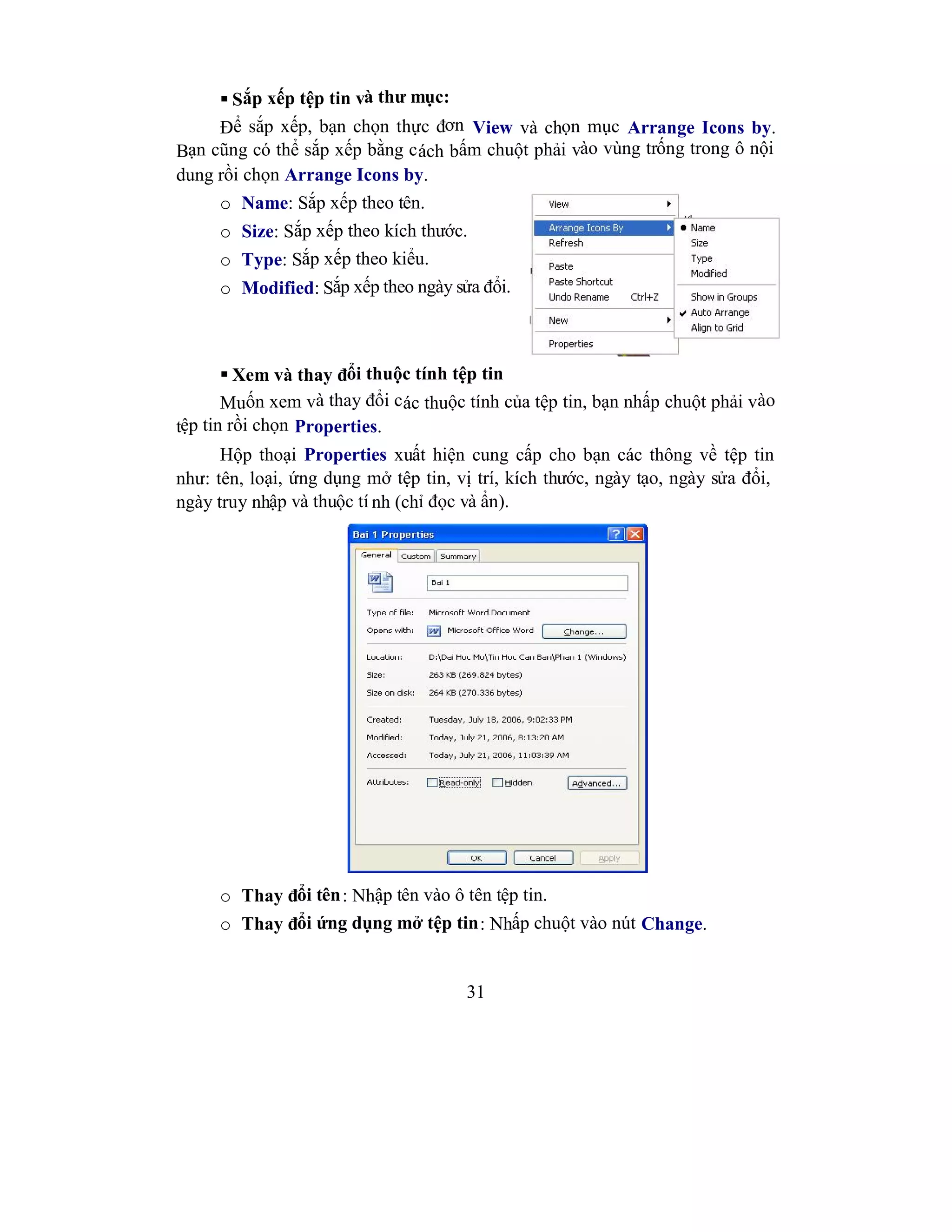 31
 Sắp xếp tệp tin và thư mục:
Để sắp xếp, bạn chọn thực đơn View và chọn mục Arrange Icons by.
Bạn cũng có thể sắp xếp bằng cách bấm chuột phải vào vùng trống trong ô nội
dung rồi chọn Arrange Icons by.
o Name: Sắp xếp theo tên.
o Size: Sắp xếp theo kích thước.
o Type: Sắp xếp theo kiểu.
o Modified: Sắp xếp theo ngày sửa đổi.
 Xem và thay đổi thuộc tính tệp tin
Muốn xem và thay đổi các thuộc tính của tệp tin, bạn nhấp chuột phải vào
tệp tin rồi chọn Properties.
Hộp thoại Properties xuất hiện cung cấp cho bạn các thông về tệp tin
như: tên, loại, ứng dụng mở tệp tin, vị trí, kích thước, ngày tạo, ngày sửa đổi,
ngày truy nhập và thuộc tí nh (chỉ đọc và ẩn).
o Thay đổi tên: Nhập tên vào ô tên tệp tin.
o Thay đổi ứng dụng mở tệp tin: Nhấp chuột vào nút Change.
 