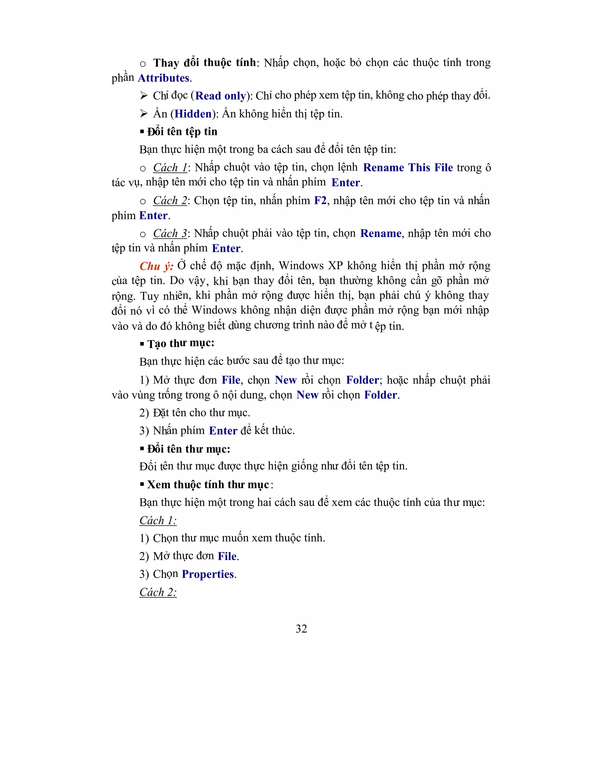 32
o Thay đổi thuộc tính: Nhấp chọn, hoặc bỏ chọn các thuộc tính trong
phần Attributes.
 Chỉ đọc (Read only): Chỉ cho phép xem tệp tin, không cho phép thay đổi.
 Ẩn (Hidden): Ẩn không hiển thị tệp tin.
 Đổi tên tệp tin
Bạn thực hiện một trong ba cách sau để đổi tên tệp tin:
o Cách 1: Nhấp chuột vào tệp tin, chọn lệnh Rename This File trong ô
tác vụ, nhập tên mới cho tệp tin và nhấn phím Enter.
o Cách 2: Chọn tệp tin, nhấn phím F2, nhập tên mới cho tệp tin và nhấn
phím Enter.
o Cách 3: Nhấp chuột phải vào tệp tin, chọn Rename, nhập tên mới cho
tệp tin và nhấn phím Enter.
Chu ý: Ở chế độ mặc định, Windows XP không hiển thị phần mở rộng
của tệp tin. Do vậy, khi bạn thay đổi tên, bạn thường không cần gõ phần mở
rộng. Tuy nhiên, khi phần mở rộng được hiển thị, bạn phải chú ý không thay
đổi nó vì có thể Windows không nhận diện được phần mở rộng bạn mới nhập
vào và do đó không biết dùng chương trình nào để mở t ệp tin.
 Tạo thư mục:
Bạn thực hiện các bước sau để tạo thư mục:
1) Mở thực đơn File, chọn New rồi chọn Folder; hoặc nhấp chuột phải
vào vùng trống trong ô nội dung, chọn New rồi chọn Folder.
2) Đặt tên cho thư mục.
3) Nhấn phím Enter để kết thúc.
 Đổi tên thư mục:
Đổi tên thư mục được thực hiện giống như đổi tên tệp tin.
 Xem thuộc tính thư mục:
Bạn thực hiện một trong hai cách sau để xem các thuộc tính của thư mục:
Cách 1:
1) Chọn thư mục muốn xem thuộc tính.
2) Mở thực đơn File.
3) Chọn Properties.
Cách 2:
 