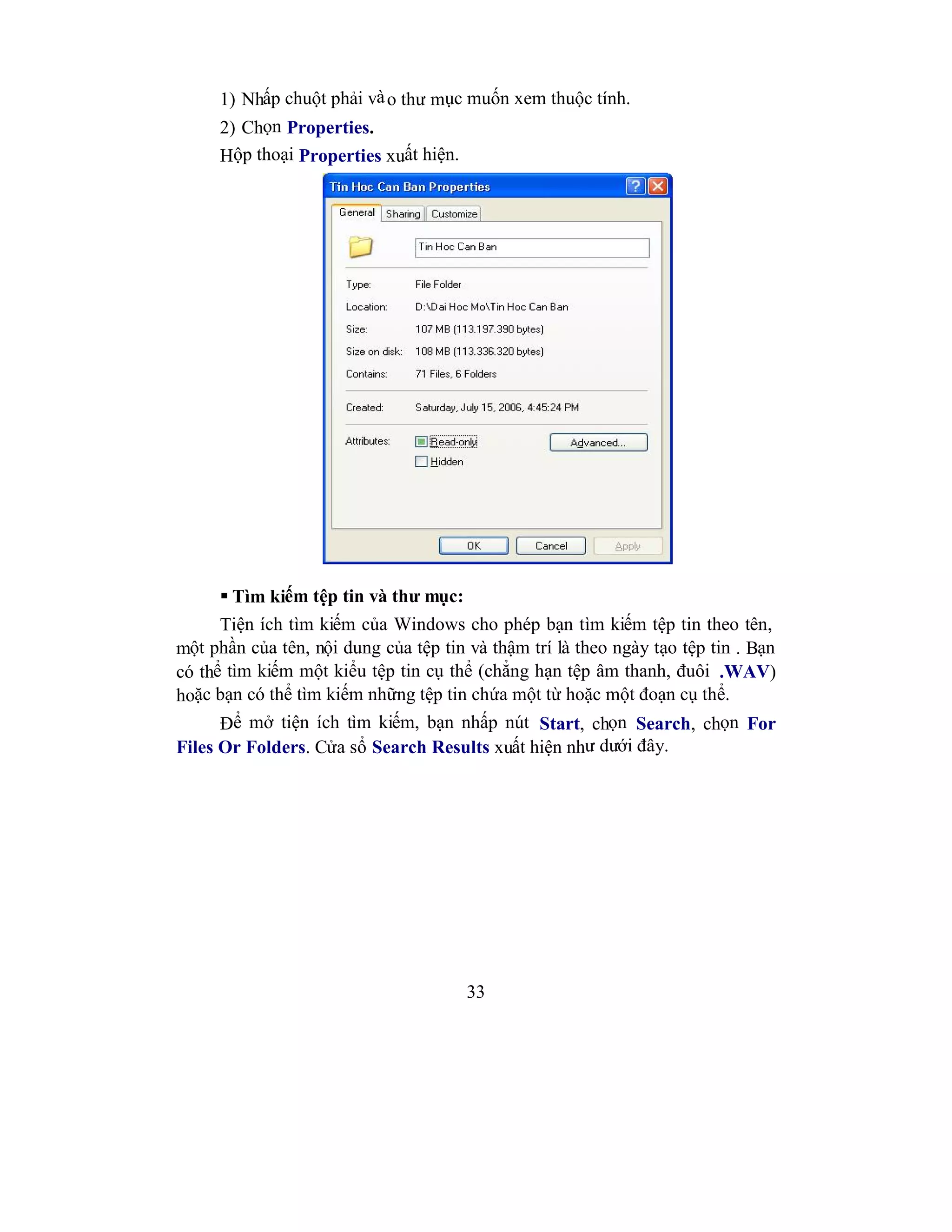 33
1) Nhấp chuột phải vào thư mục muốn xem thuộc tính.
2) Chọn Properties.
Hộp thoại Properties xuất hiện.
 Tìm kiếm tệp tin và thư mục:
Tiện ích tìm kiếm của Windows cho phép bạn tìm kiếm tệp tin theo tên,
một phần của tên, nội dung của tệp tin và thậm trí là theo ngày tạo tệp tin . Bạn
có thể tìm kiếm một kiểu tệp tin cụ thể (chẳng hạn tệp âm thanh, đuôi .WAV)
hoặc bạn có thể tìm kiếm những tệp tin chứa một từ hoặc một đoạn cụ thể.
Để mở tiện ích tìm kiếm, bạn nhấp nút Start, chọn Search, chọn For
Files Or Folders. Cửa sổ Search Results xuất hiện như dưới đây.
 