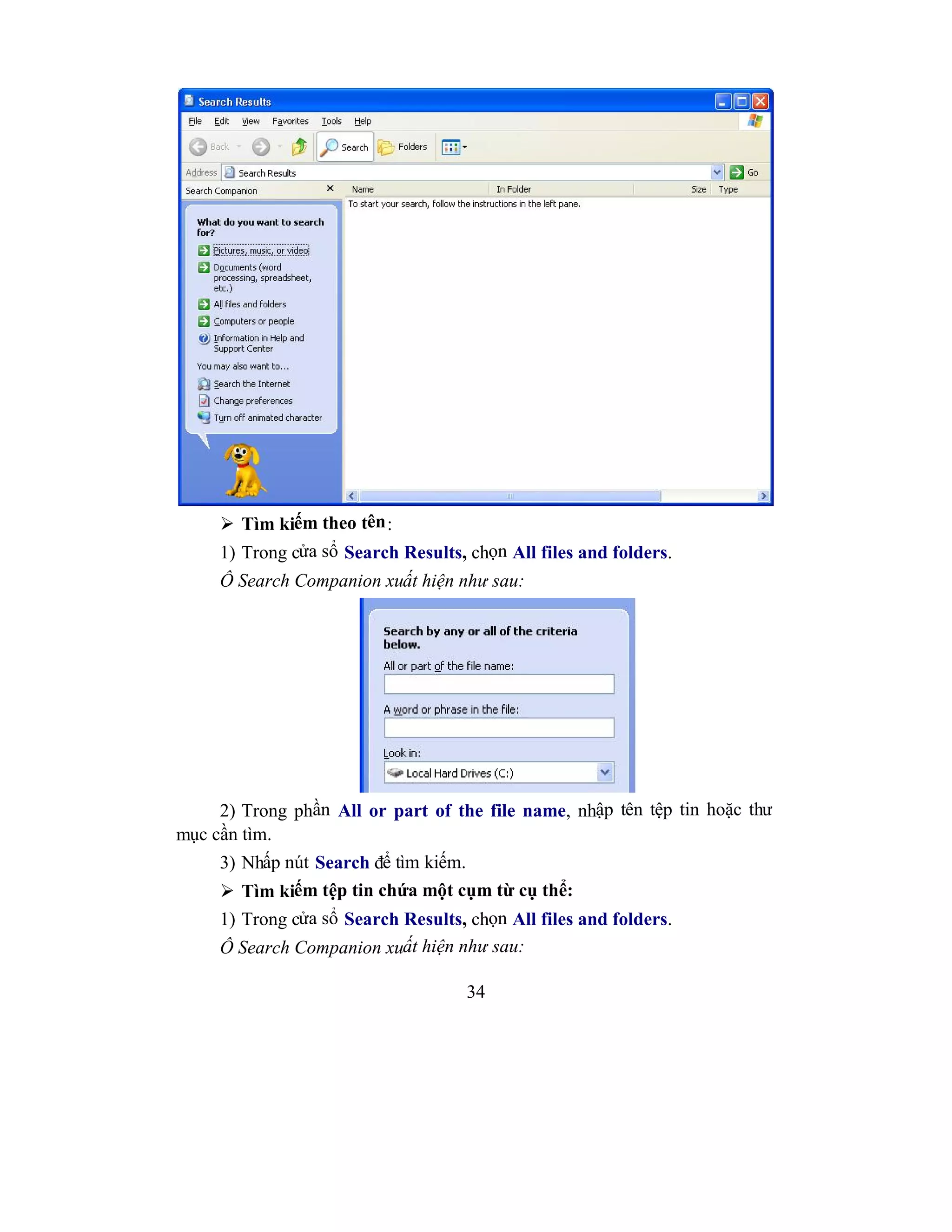 34
 Tìm kiếm theo tên:
1) Trong cửa sổ Search Results, chọn All files and folders.
Ô Search Companion xuất hiện như sau:
2) Trong phần All or part of the file name, nhập tên tệp tin hoặc thư
mục cần tìm.
3) Nhấp nút Search để tìm kiếm.
 Tìm kiếm tệp tin chứa một cụm từ cụ thể:
1) Trong cửa sổ Search Results, chọn All files and folders.
Ô Search Companion xuất hiện như sau:
 