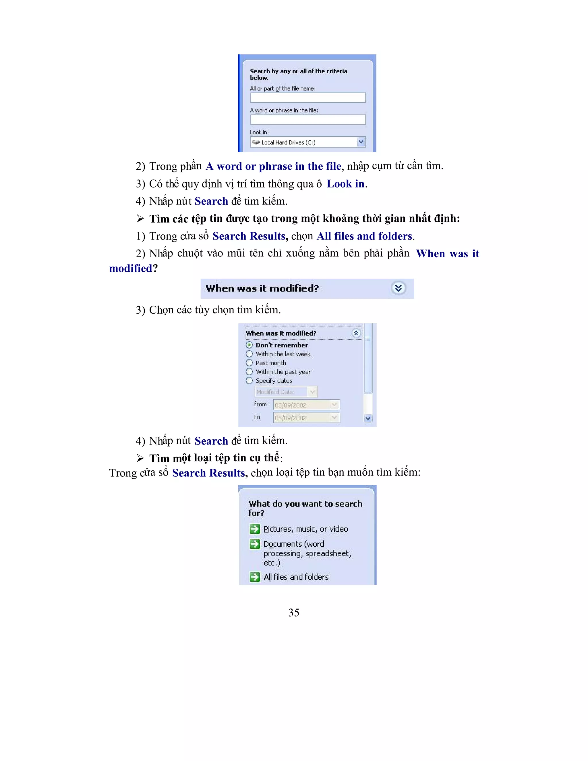35
2) Trong phần A word or phrase in the file, nhập cụm từ cần tìm.
3) Có thể quy định vị trí tìm thông qua ô Look in.
4) Nhấp nút Search để tìm kiếm.
 Tìm các tệp tin được tạo trong một khoảng thời gian nhất định:
1) Trong cửa sổ Search Results, chọn All files and folders.
2) Nhấp chuột vào mũi tên chỉ xuống nằm bên phải phần When was it
modified?
3) Chọn các tùy chọn tìm kiếm.
4) Nhấp nút Search để tìm kiếm.
 Tìm một loại tệp tin cụ thể:
Trong cửa sổ Search Results, chọn loại tệp tin bạn muốn tìm kiếm:
 