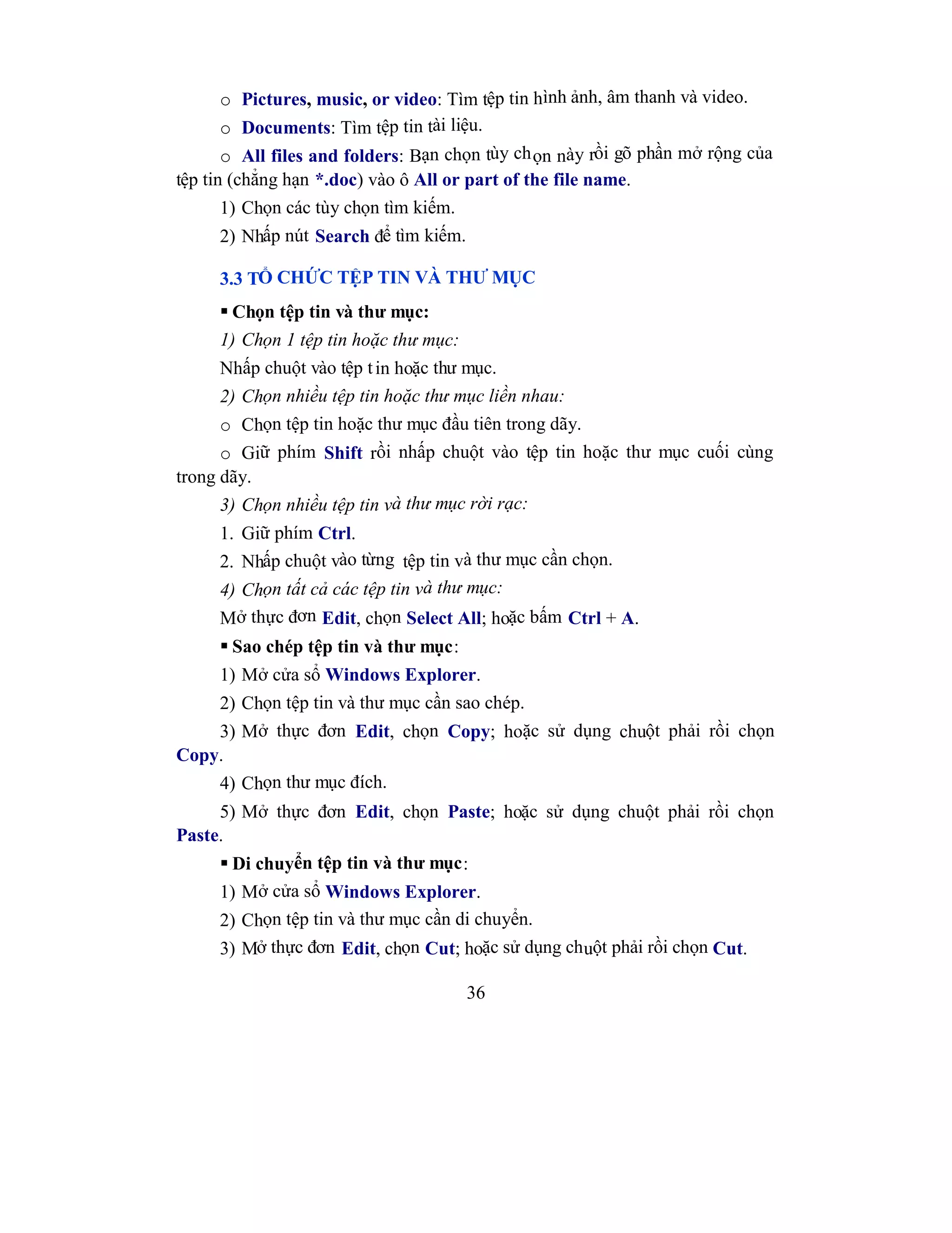 36
o Pictures, music, or video: Tìm tệp tin hình ảnh, âm thanh và video.
o Documents: Tìm tệp tin tài liệu.
o All files and folders: Bạn chọn tùy chọn này rồi gõ phần mở rộng của
tệp tin (chẳng hạn *.doc) vào ô All or part of the file name.
1) Chọn các tùy chọn tìm kiếm.
2) Nhấp nút Search để tìm kiếm.
3.3 TỔ CHỨC TỆP TIN VÀ THƯ MỤC
 Chọn tệp tin và thư mục:
1) Chọn 1 tệp tin hoặc thư mục:
Nhấp chuột vào tệp tin hoặc thư mục.
2) Chọn nhiều tệp tin hoặc thư mục liền nhau:
o Chọn tệp tin hoặc thư mục đầu tiên trong dãy.
o Giữ phím Shift rồi nhấp chuột vào tệp tin hoặc thư mục cuối cùng
trong dãy.
3) Chọn nhiều tệp tin và thư mục rời rạc:
1. Giữ phím Ctrl.
2. Nhấp chuột vào từng tệp tin và thư mục cần chọn.
4) Chọn tất cả các tệp tin và thư mục:
Mở thực đơn Edit, chọn Select All; hoặc bấm Ctrl + A.
 Sao chép tệp tin và thư mục:
1) Mở cửa sổ Windows Explorer.
2) Chọn tệp tin và thư mục cần sao chép.
3) Mở thực đơn Edit, chọn Copy; hoặc sử dụng chuột phải rồi chọn
Copy.
4) Chọn thư mục đích.
5) Mở thực đơn Edit, chọn Paste; hoặc sử dụng chuột phải rồi chọn
Paste.
 Di chuyển tệp tin và thư mục:
1) Mở cửa sổ Windows Explorer.
2) Chọn tệp tin và thư mục cần di chuyển.
3) Mở thực đơn Edit, chọn Cut; hoặc sử dụng chuột phải rồi chọn Cut.
 