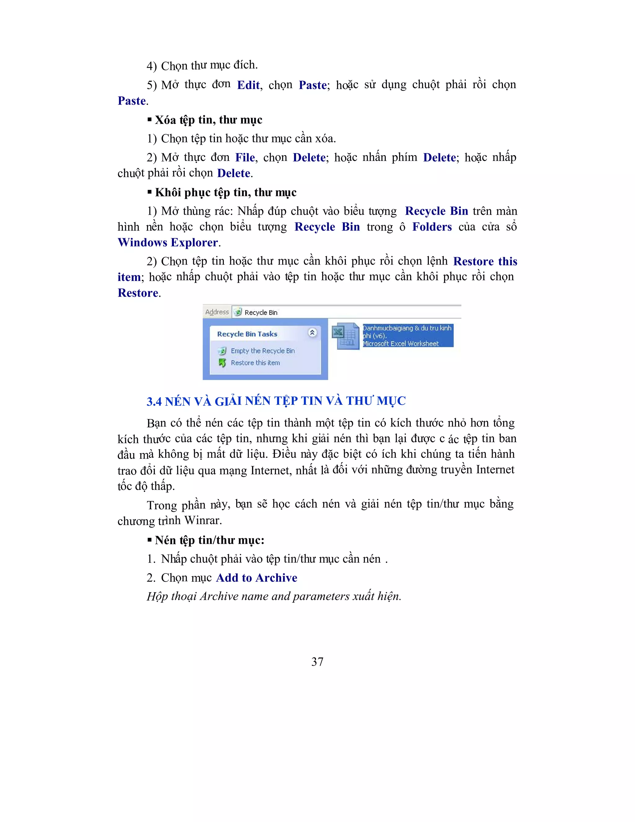 37
4) Chọn thư mục đích.
5) Mở thực đơn Edit, chọn Paste; hoặc sử dụng chuột phải rồi chọn
Paste.
 Xóa tệp tin, thư mục
1) Chọn tệp tin hoặc thư mục cần xóa.
2) Mở thực đơn File, chọn Delete; hoặc nhấn phím Delete; hoặc nhấp
chuột phải rồi chọn Delete.
 Khôi phục tệp tin, thư mục
1) Mở thùng rác: Nhấp đúp chuột vào biểu tượng Recycle Bin trên màn
hình nền hoặc chọn biểu tượng Recycle Bin trong ô Folders của cửa sổ
Windows Explorer.
2) Chọn tệp tin hoặc thư mục cần khôi phục rồi chọn lệnh Restore this
item; hoặc nhấp chuột phải vào tệp tin hoặc thư mục cần khôi phục rồi chọn
Restore.
3.4 NÉN VÀ GIẢI NÉN TỆP TIN VÀ THƯ MỤC
Bạn có thể nén các tệp tin thành một tệp tin có kích thước nhỏ hơn tổng
kích thước của các tệp tin, nhưng khi giải nén thì bạn lại được c ác tệp tin ban
đầu mà không bị mất dữ liệu. Điều này đặc biệt có ích khi chúng ta tiến hành
trao đổi dữ liệu qua mạng Internet, nhất là đối với những đường truyền Internet
tốc độ thấp.
Trong phần này, bạn sẽ học cách nén và giải nén tệp tin/thư mục bằng
chương trình Winrar.
 Nén tệp tin/thư mục:
1. Nhấp chuột phải vào tệp tin/thư mục cần nén .
2. Chọn mục Add to Archive
Hộp thoại Archive name and parameters xuất hiện.
 