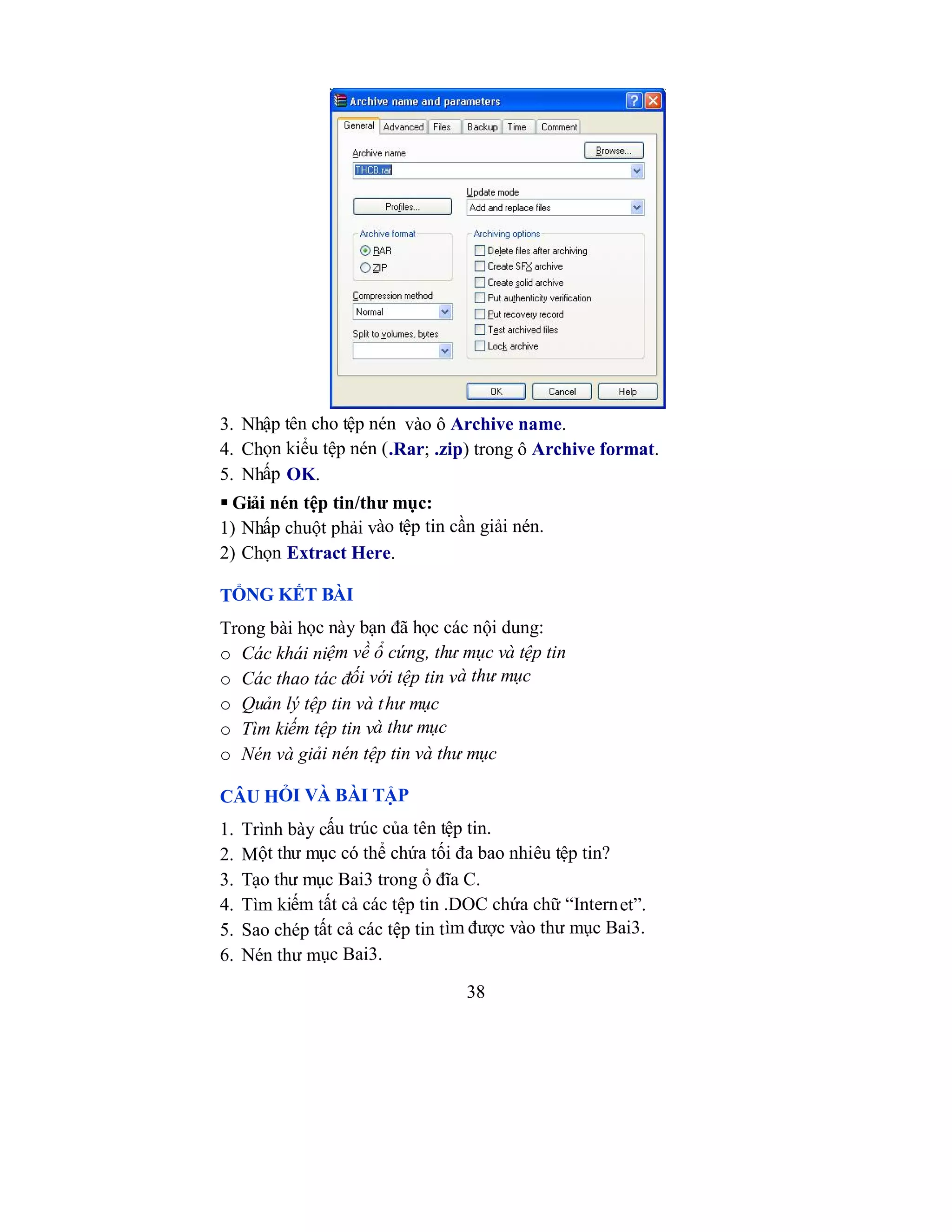 38
3. Nhập tên cho tệp nén vào ô Archive name.
4. Chọn kiểu tệp nén (.Rar; .zip) trong ô Archive format.
5. Nhấp OK.
 Giải nén tệp tin/thư mục:
1) Nhấp chuột phải vào tệp tin cần giải nén.
2) Chọn Extract Here.
TỔNG KẾT BÀI
Trong bài học này bạn đã học các nội dung:
o Các khái niệm về ổ cứng, thư mục và tệp tin
o Các thao tác đối với tệp tin và thư mục
o Quản lý tệp tin và thư mục
o Tìm kiếm tệp tin và thư mục
o Nén và giải nén tệp tin và thư mục
CÂU HỎI VÀ BÀI TẬP
1. Trình bày cấu trúc của tên tệp tin.
2. Một thư mục có thể chứa tối đa bao nhiêu tệp tin?
3. Tạo thư mục Bai3 trong ổ đĩa C.
4. Tìm kiếm tất cả các tệp tin .DOC chứa chữ “Internet”.
5. Sao chép tất cả các tệp tin tìm được vào thư mục Bai3.
6. Nén thư mục Bai3.
 