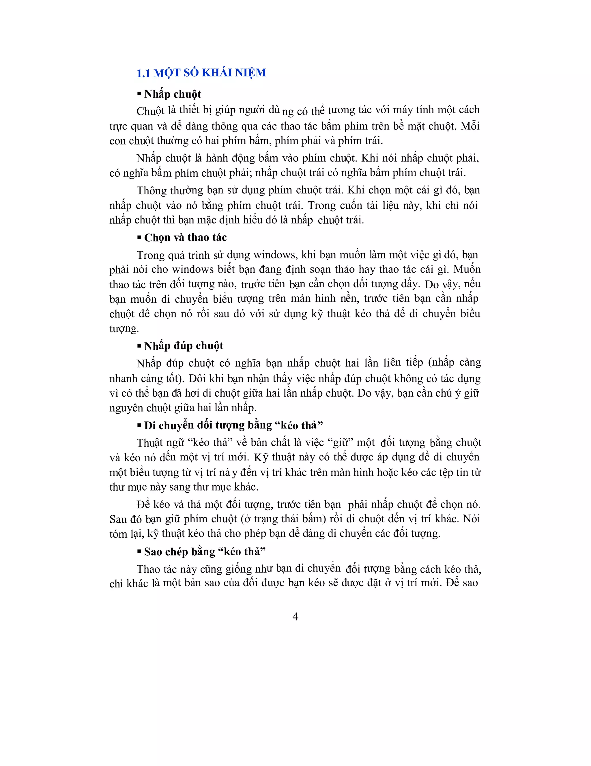 4
1.1 MỘT SỐ KHÁI NIỆM
 Nhấp chuột
Chuột là thiết bị giúp người dù ng có thể tương tác với máy tính một cách
trực quan và dễ dàng thông qua các thao tác bấm phím trên bề mặt chuột. Mỗi
con chuột thường có hai phím bấm, phím phải và phím trái.
Nhấp chuột là hành động bấm vào phím chuột. Khi nói nhấp chuột phải,
có nghĩa bấm phím chuột phải; nhấp chuột trái có nghĩa bấm phím chuột trái.
Thông thường bạn sử dụng phím chuột trái. Khi chọn một cái gì đó, bạn
nhấp chuột vào nó bằng phím chuột trái. Trong cuốn tài liệu này, khi chỉ nói
nhấp chuột thì bạn mặc định hiểu đó là nhấp chuột trái.
 Chọn và thao tác
Trong quá trình sử dụng windows, khi bạn muốn làm một việc gì đó, bạn
phải nói cho windows biết bạn đang định soạn thảo hay thao tác cái gì. Muốn
thao tác trên đối tượng nào, trước tiên bạn cần chọn đối tượng đấy. Do vậy, nếu
bạn muốn di chuyển biểu tượng trên màn hình nền, trước tiên bạn cần nhấp
chuột để chọn nó rồi sau đó với sử dụng kỹ thuật kéo thả để di chuyển biểu
tượng.
 Nhấp đúp chuột
Nhấp đúp chuột có nghĩa bạn nhấp chuột hai lần liên tiếp (nhấp càng
nhanh càng tốt). Đôi khi bạn nhận thấy việc nhấp đúp chuột không có tác dụng
vì có thể bạn đã hơi di chuột giữa hai lần nhấp chuột. Do vậy, bạn cần chú ý giữ
nguyên chuột giữa hai lần nhấp.
 Di chuyển đối tượng bằng “kéo thả”
Thuật ngữ “kéo thả” về bản chất là việc “giữ” một đối tượng bằng chuột
và kéo nó đến một vị trí mới. Kỹ thuật này có thể được áp dụng để di chuyển
một biểu tượng từ vị trí này đến vị trí khác trên màn hình hoặc kéo các tệp tin từ
thư mục này sang thư mục khác.
Để kéo và thả một đối tượng, trước tiên bạn phải nhấp chuột để chọn nó.
Sau đó bạn giữ phím chuột (ở trạng thái bấm) rồi di chuột đến vị trí khác. Nói
tóm lại, kỹ thuật kéo thả cho phép bạn dễ dàng di chuyển các đối tượng.
 Sao chép bằng “kéo thả”
Thao tác này cũng giống như bạn di chuyển đối tượng bằng cách kéo thả,
chỉ khác là một bản sao của đối được bạn kéo sẽ được đặt ở vị trí mới. Để sao
 