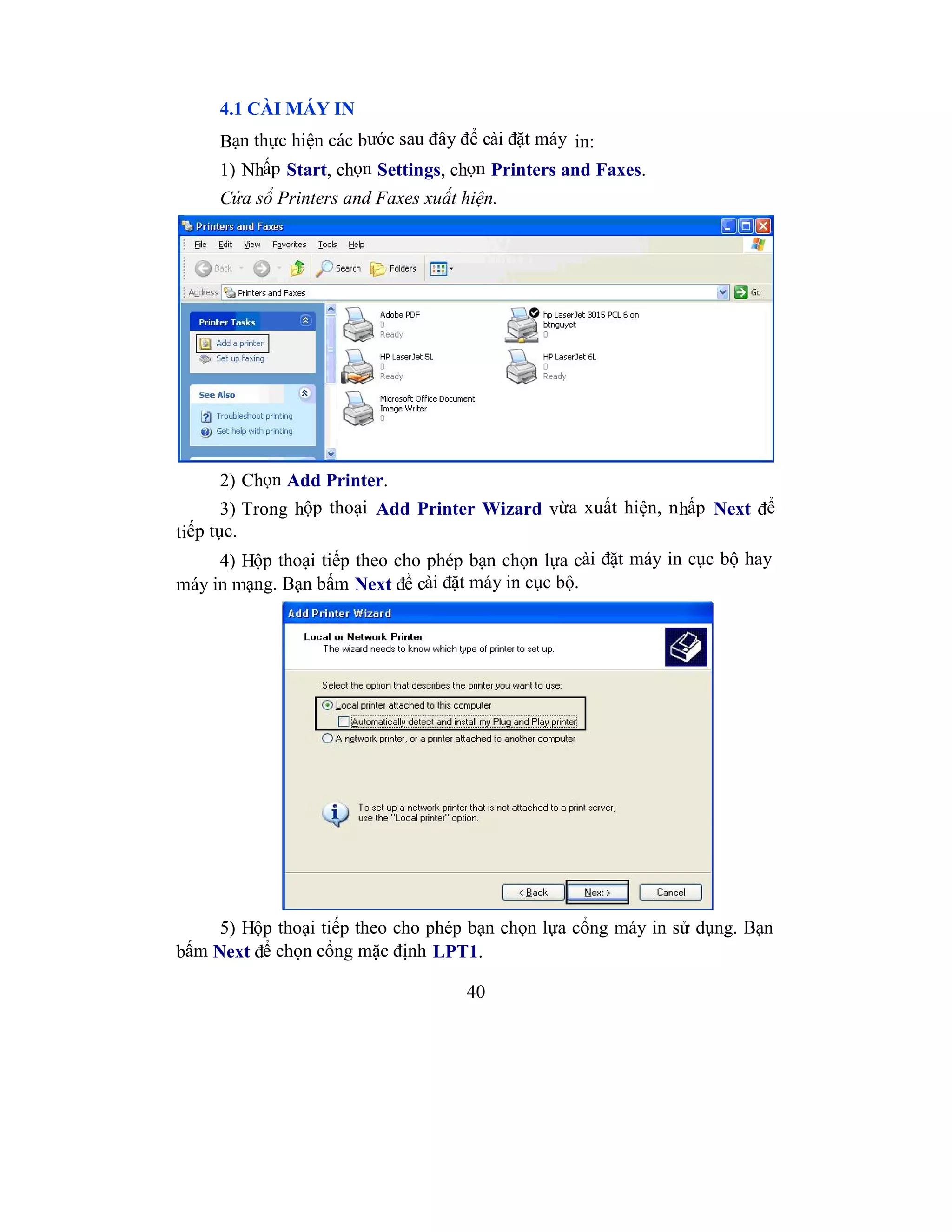 40
4.1 CÀI MÁY IN
Bạn thực hiện các bước sau đây để cài đặt máy in:
1) Nhấp Start, chọn Settings, chọn Printers and Faxes.
Cửa sổ Printers and Faxes xuất hiện.
2) Chọn Add Printer.
3) Trong hộp thoại Add Printer Wizard vừa xuất hiện, nhấp Next để
tiếp tục.
4) Hộp thoại tiếp theo cho phép bạn chọn lựa cài đặt máy in cục bộ hay
máy in mạng. Bạn bấm Next để cài đặt máy in cục bộ.
5) Hộp thoại tiếp theo cho phép bạn chọn lựa cổng máy in sử dụng. Bạn
bấm Next để chọn cổng mặc định LPT1.
 