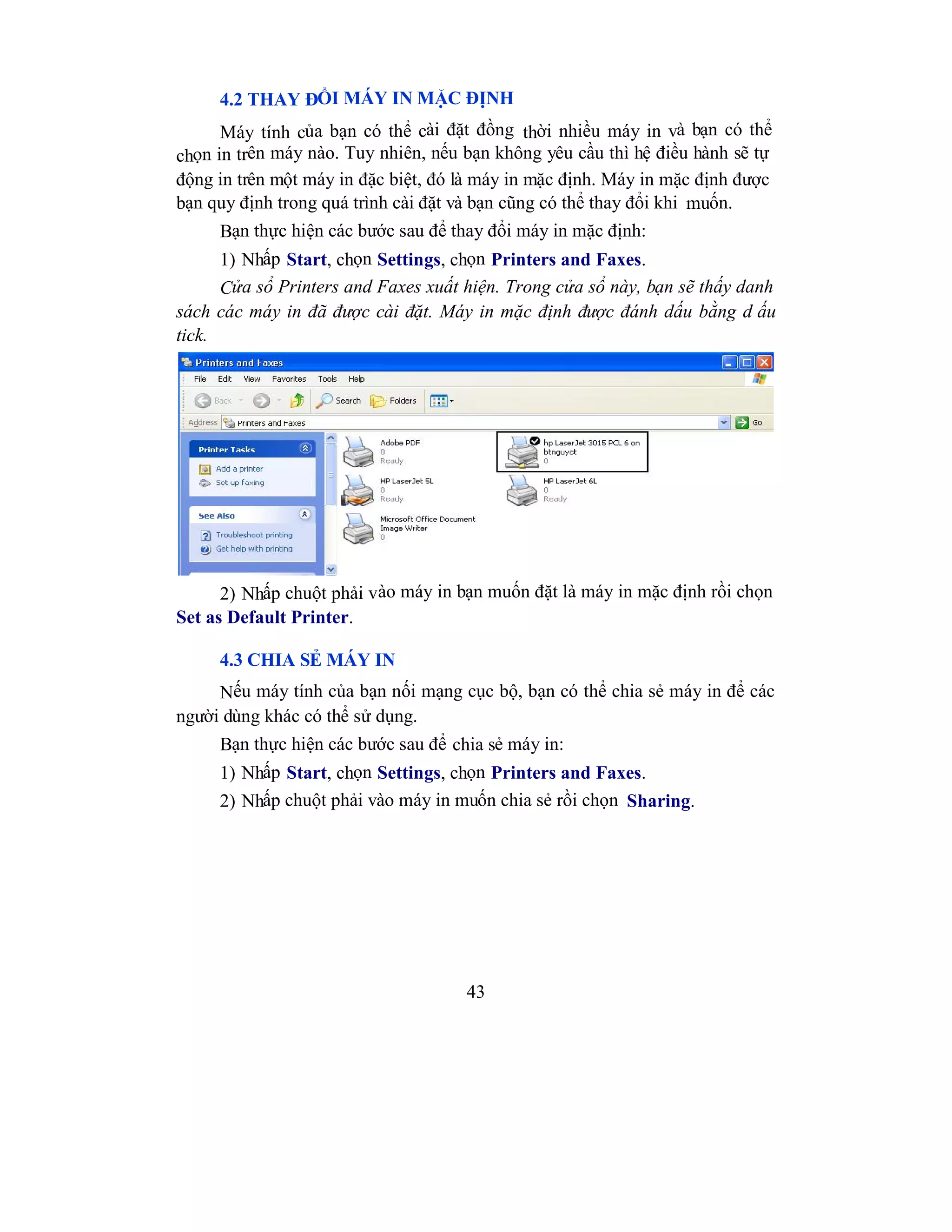 43
4.2 THAY ĐỔI MÁY IN MẶC ĐỊNH
Máy tính của bạn có thể cài đặt đồng thời nhiều máy in và bạn có thể
chọn in trên máy nào. Tuy nhiên, nếu bạn không yêu cầu thì hệ điều hành sẽ tự
động in trên một máy in đặc biệt, đó là máy in mặc định. Máy in mặc định được
bạn quy định trong quá trình cài đặt và bạn cũng có thể thay đổi khi muốn.
Bạn thực hiện các bước sau để thay đổi máy in mặc định:
1) Nhấp Start, chọn Settings, chọn Printers and Faxes.
Cửa sổ Printers and Faxes xuất hiện. Trong cửa sổ này, bạn sẽ thấy danh
sách các máy in đã được cài đặt. Máy in mặc định được đánh dấu bằng d ấu
tick.
2) Nhấp chuột phải vào máy in bạn muốn đặt là máy in mặc định rồi chọn
Set as Default Printer.
4.3 CHIA SẺ MÁY IN
Nếu máy tính của bạn nối mạng cục bộ, bạn có thể chia sẻ máy in để các
người dùng khác có thể sử dụng.
Bạn thực hiện các bước sau để chia sẻ máy in:
1) Nhấp Start, chọn Settings, chọn Printers and Faxes.
2) Nhấp chuột phải vào máy in muốn chia sẻ rồi chọn Sharing.
 