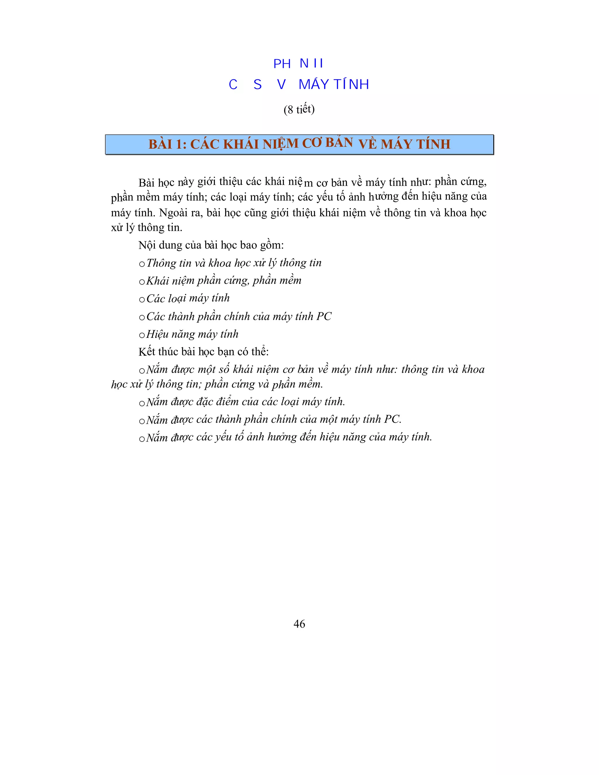 46
PHẦN II
CƠ SỞ VỀ MÁY TÍNH
(8 tiết)
BÀI 1: CÁC KHÁI NIỆM CƠ BẢN VỀ MÁY TÍNH
Bài học này giới thiệu các khái niệm cơ bản về máy tính như: phần cứng,
phần mềm máy tính; các loại máy tính; các yếu tố ảnh hưởng đến hiệu năng của
máy tính. Ngoài ra, bài học cũng giới thiệu khái niệm về thông tin và khoa học
xử lý thông tin.
Nội dung của bài học bao gồm:
oThông tin và khoa học xử lý thông tin
oKhái niệm phần cứng, phần mềm
oCác loại máy tính
oCác thành phần chính của máy tính PC
oHiệu năng máy tính
Kết thúc bài học bạn có thể:
oNắm được một số khái niệm cơ bản về máy tính như: thông tin và khoa
học xử lý thông tin; phần cứng và phần mềm.
oNắm được đặc điểm của các loại máy tính.
oNắm được các thành phần chính của một máy tính PC.
oNắm được các yếu tố ảnh hưởng đến hiệu năng của máy tính.
 