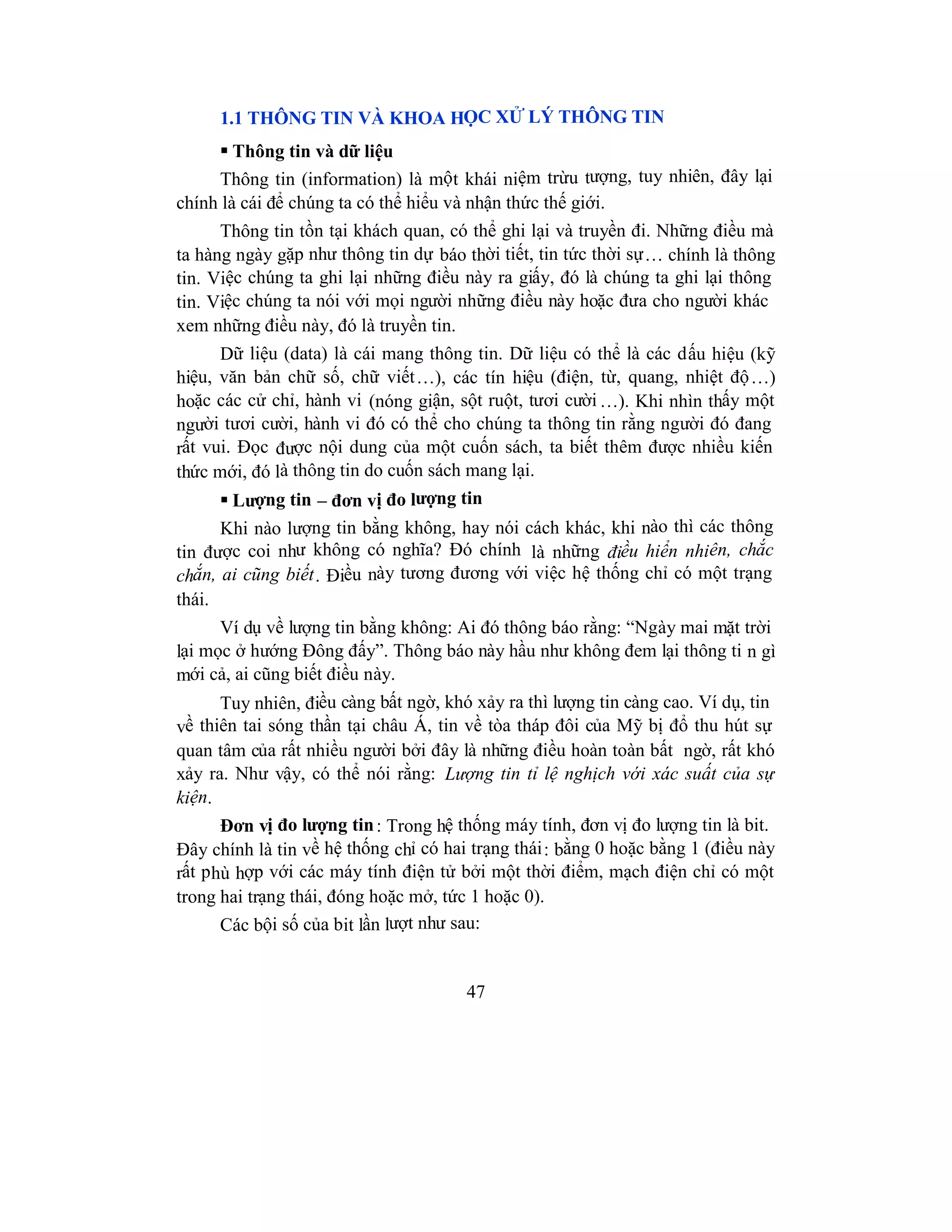 47
1.1 THÔNG TIN VÀ KHOA HỌC XỬ LÝ THÔNG TIN
 Thông tin và dữ liệu
Thông tin (information) là một khái niệm trừu tượng, tuy nhiên, đây lại
chính là cái để chúng ta có thể hiểu và nhận thức thế giới.
Thông tin tồn tại khách quan, có thể ghi lại và truyền đi. Những điều mà
ta hàng ngày gặp như thông tin dự báo thời tiết, tin tức thời sự… chính là thông
tin. Việc chúng ta ghi lại những điều này ra giấy, đó là chúng ta ghi lại thông
tin. Việc chúng ta nói với mọi người những điều này hoặc đưa cho người khác
xem những điều này, đó là truyền tin.
Dữ liệu (data) là cái mang thông tin. Dữ liệu có thể là các dấu hiệu (kỹ
hiệu, văn bản chữ số, chữ viết…), các tín hiệu (điện, từ, quang, nhiệt độ…)
hoặc các cử chỉ, hành vi (nóng giận, sột ruột, tươi cười …). Khi nhìn thấy một
người tươi cười, hành vi đó có thể cho chúng ta thông tin rằng người đó đang
rất vui. Đọc được nội dung của một cuốn sách, ta biết thêm được nhiều kiến
thức mới, đó là thông tin do cuốn sách mang lại.
 Lượng tin – đơn vị đo lượng tin
Khi nào lượng tin bằng không, hay nói cách khác, khi nào thì các thông
tin được coi như không có nghĩa? Đó chính là những điều hiển nhiên, chắc
chắn, ai cũng biết. Điều này tương đương với việc hệ thống chỉ có một trạng
thái.
Ví dụ về lượng tin bằng không: Ai đó thông báo rằng: “Ngày mai mặt trời
lại mọc ở hướng Đông đấy”. Thông báo này hầu như không đem lại thông ti n gì
mới cả, ai cũng biết điều này.
Tuy nhiên, điều càng bất ngờ, khó xảy ra thì lượng tin càng cao. Ví dụ, tin
về thiên tai sóng thần tại châu Á, tin về tòa tháp đôi của Mỹ bị đổ thu hút sự
quan tâm của rất nhiều người bởi đây là những điều hoàn toàn bất ngờ, rất khó
xảy ra. Như vậy, có thể nói rằng: Lượng tin tỉ lệ nghịch với xác suất của sự
kiện.
Đơn vị đo lượng tin: Trong hệ thống máy tính, đơn vị đo lượng tin là bit.
Đây chính là tin về hệ thống chỉ có hai trạng thái: bằng 0 hoặc bằng 1 (điều này
rất phù hợp với các máy tính điện tử bởi một thời điểm, mạch điện chỉ có một
trong hai trạng thái, đóng hoặc mở, tức 1 hoặc 0).
Các bội số của bit lần lượt như sau:
 