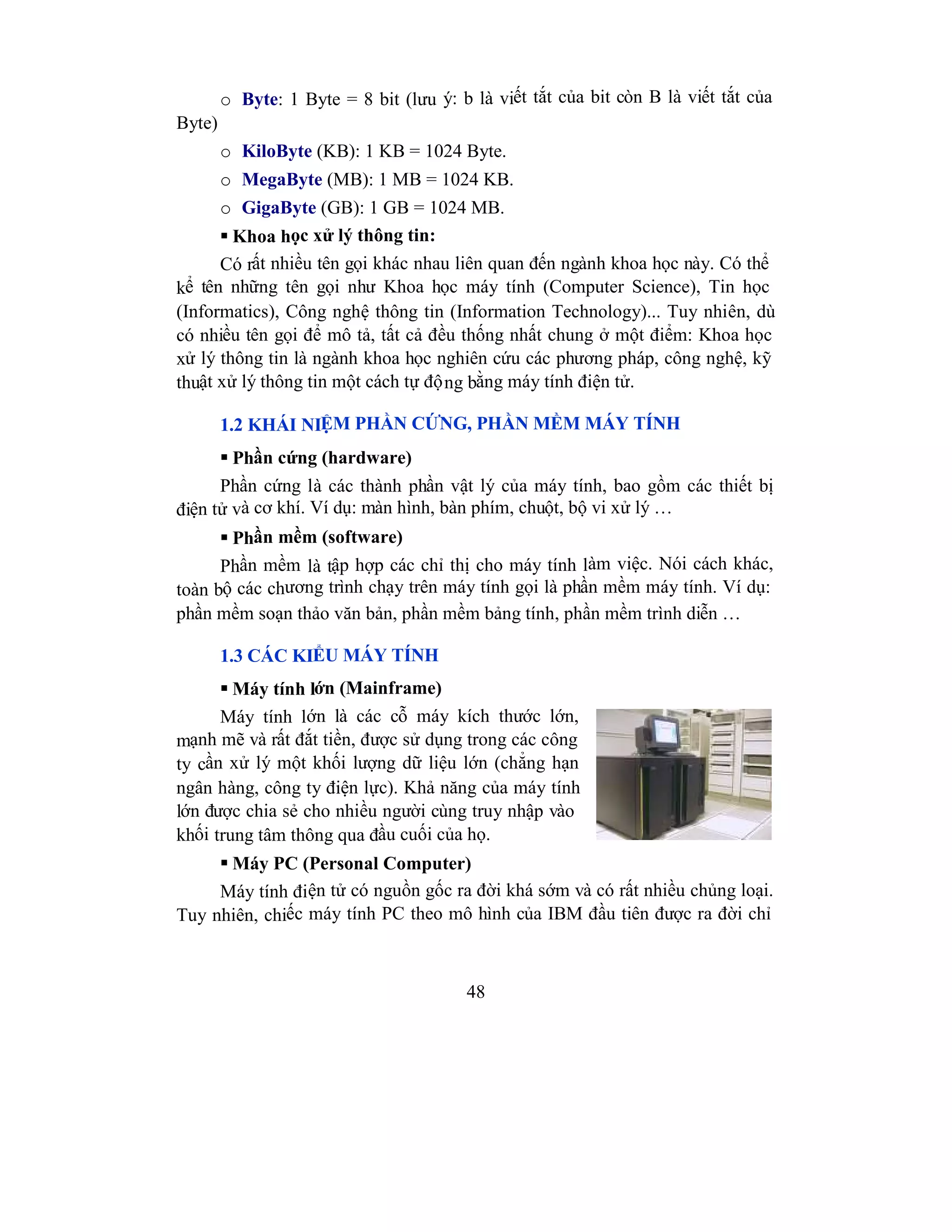 48
o Byte: 1 Byte = 8 bit (lưu ý: b là viết tắt của bit còn B là viết tắt của
Byte)
o KiloByte (KB): 1 KB = 1024 Byte.
o MegaByte (MB): 1 MB = 1024 KB.
o GigaByte (GB): 1 GB = 1024 MB.
 Khoa học xử lý thông tin:
Có rất nhiều tên gọi khác nhau liên quan đến ngành khoa học này. Có thể
kể tên những tên gọi như Khoa học máy tính (Computer Science), Tin học
(Informatics), Công nghệ thông tin (Information Technology)... Tuy nhiên, dù
có nhiều tên gọi để mô tả, tất cả đều thống nhất chung ở một điểm: Khoa học
xử lý thông tin là ngành khoa học nghiên cứu các phương pháp, công nghệ, kỹ
thuật xử lý thông tin một cách tự động bằng máy tính điện tử.
1.2 KHÁI NIỆM PHẦN CỨNG, PHẦN MỀM MÁY TÍNH
 Phần cứng (hardware)
Phần cứng là các thành phần vật lý của máy tính, bao gồm các thiết bị
điện tử và cơ khí. Ví dụ: màn hình, bàn phím, chuột, bộ vi xử lý …
 Phần mềm (software)
Phần mềm là tập hợp các chỉ thị cho máy tính làm việc. Nói cách khác,
toàn bộ các chương trình chạy trên máy tính gọi là phần mềm máy tính. Ví dụ:
phần mềm soạn thảo văn bản, phần mềm bảng tính, phần mềm trình diễn …
1.3 CÁC KIỂU MÁY TÍNH
 Máy tính lớn (Mainframe)
Máy tính lớn là các cỗ máy kích thước lớn,
mạnh mẽ và rất đắt tiền, được sử dụng trong các công
ty cần xử lý một khối lượng dữ liệu lớn (chẳng hạn
ngân hàng, công ty điện lực). Khả năng của máy tính
lớn được chia sẻ cho nhiều người cùng truy nhập vào
khối trung tâm thông qua đầu cuối của họ.
 Máy PC (Personal Computer)
Máy tính điện tử có nguồn gốc ra đời khá sớm và có rất nhiều chủng loại.
Tuy nhiên, chiếc máy tính PC theo mô hình của IBM đầu tiên được ra đời chỉ
 